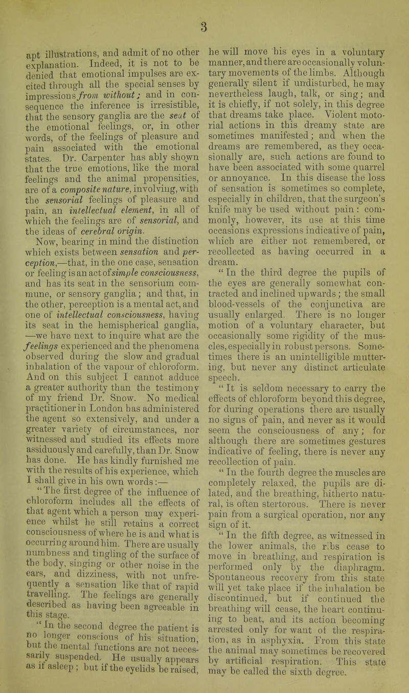 apt illnstnitions, and admit of no other explanation. Indeed, it is not to be denied that emotional impulses are ex- cited tin-ough all tlie special senses by impressions/ro/« without; and in con- sequence the inference is irresistible, that the sensory ganglia are the seut of the emotional feelings, or, in other words, of the feelings of pleasure and pain associated with the emotional states. Dr. Carpenter has ably shown that the true emotions, like the moral feelings and the animal propensities, are of a composite nature, involving, with the sensorial feelings of pleasure and pain, an intellectual element, in all of which the feelings are of sensorial, and the ideas of cerebral origin. Now, bearing in mind the distinction which exists between sensation and per- ception,—that, in the one case, sensation or feeling is an act of sm^/e consciousness, and has its seat in the sensorium com- mune, or sensory ganglia; and that, in the otlier, perception is a mental act, and one of intellectual consciousness, having its seat in the hemispherical ganglia, —we have next to inquire what are the feelings experienced and the phenomena observed during the slow and gradual inhalation of the vapoiu- of chloroform. And on this subject I cannot adduce a greater authority than the testimony of my friend Dr. Snow. No medical practitioner in London has administered the agent so extensively, and under a gi'eater variety of circumstances, nor witnessed and studied its effects more assiduously and carefully, than Dr. Snow has done. He has kindly furnished me with the results of his experience, which I shall give in his own words:— The first degree of the influence of chloroform includes all the effects of tliat agent which a person may experi- ence whilst he still retains a correct consciousness of where he is and what is occurring around him. There are usually numbness and tingling of the surface of the body, singing or other noise in the ears, and dizziness, with not unfre- quently a sensation like that of raind travelling. The feelings are generallv described as having been agi-eeable in this stage.  In the second degree the patient is no longer conscious of his situation, but the mental functions are not neces- sarily suspended. He usually appears as It asleep ; but if the eyelids be raised he will move his eyes in a voluntary manner, and there are occasionally volun- tary movements of the limbs. Although generally silent if undisturbed, lie may nevertheless laugh, talk, or sing; and it is chiefly, if not solely, in this degree that dreams take place. Violent moto- rial actions in this dreamy state are sometimes manifested; and when the dreams are remembered, as they occa- sionally are, such actions are found to have been associated with some quarrel or annoyance. In this disease the loss of sensation is sometimes so complete, especially in children, that the surgeon's knife may be used without pain : com- monly, however, its use at this time occasions expressions indicative of pain, which are either not remembered, or recollected as having occurred in a dream.  In the third degree the pupils of the eyes are generally somewhat con- tracted and inclined upwards; the small blood-vessels of the conjunctiva are usually enlarged. There is no longer motion of a voluntary character, but occasionally some rigidity of the mus- cles, especially in robust persons. Some- times there is an unintelligible mutter- ing, but never any distinct articulate speech.  It is seldom necessary to carry the effects of chloroform bevond this degree, for during operations there are usually no signs of pain, and never as it would seem the consciousness of any; for although there are sometimes gestures indicative of feeling, there is never any recollection of pain.  In the fourth degree the muscles are completely relaxed, the pupils are di- lated, and the breathing, hitherto natu- ral, is often stertorous. There is never pain from a surgical operation, nor any sign of it.  In the fifth degree, as witnessed in the lower animals, the ribs cease to move in breathing, and respiration is performed only by the diaphragm. Spontaneous recovery from this state will yet take jjlace if the iiihalatiou be discontinued, but if continued the breathing will cease, the heart continu- ing to beat, and its action becoming arrested only for want ot the respira- tion, as in asphyxia. I'rom this state the animal may sometimes bo recovered by artificial respiration. Tiiis state may be called the sixth degree.