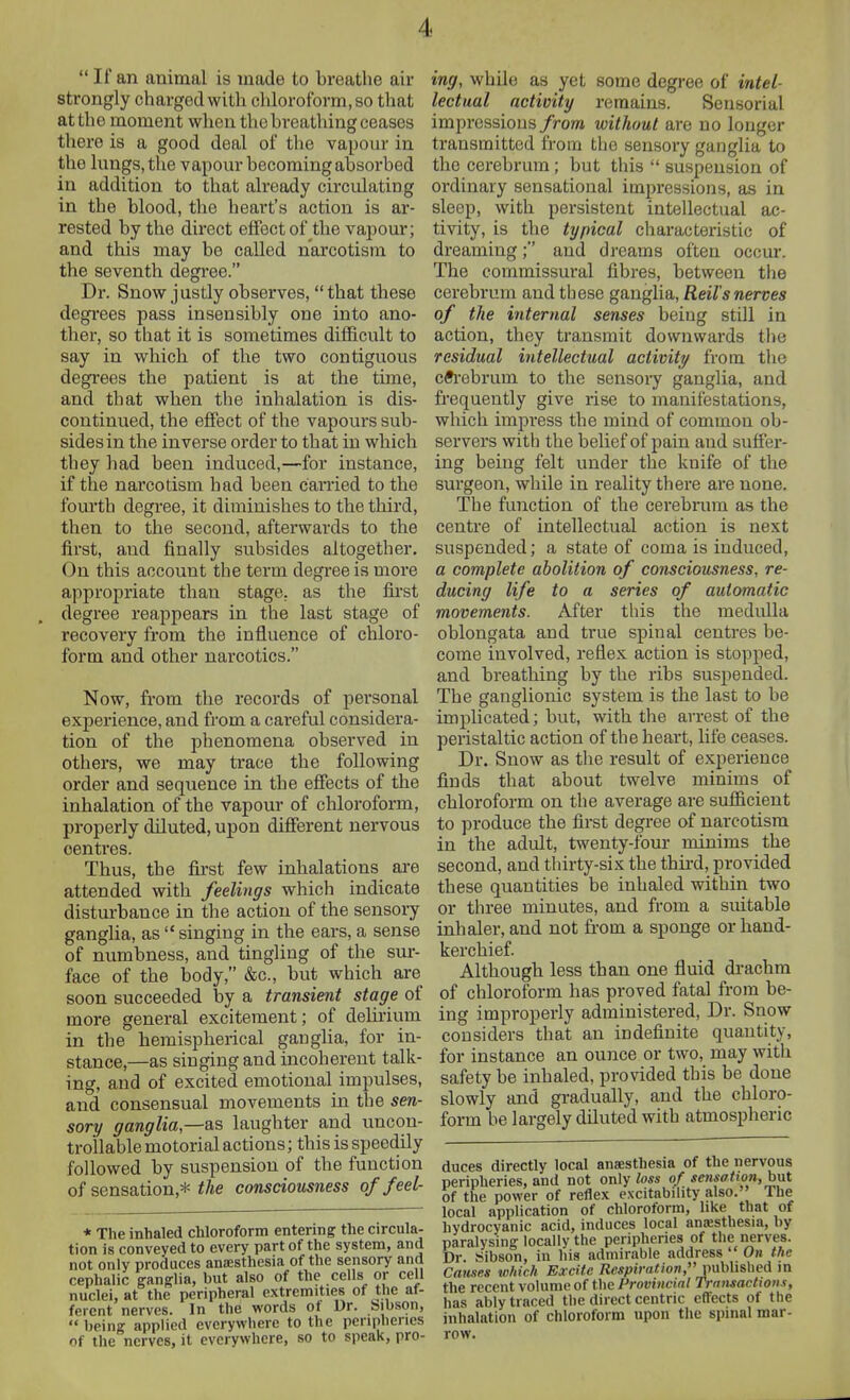 If an animal is made to breathe air strongly charged with cliloroform.so tliat at the moment when the breathing ceases there is a good deal of the vapour in the lungs, the vapour becoming absorbed in addition to that already circulating in the blood, the heart's action is ar- rested by the direct effect of the vapour; and this may be called narcotism to the seventh degree. Dr. Snow justly observes, that these degrees pass insensibly one into ano- ther, so that it is sometimes difficult to say in which of the two contiguous degrees the patient is at the time, and that when the inhalation is dis- continued, the effect of the vapours sub- sides in the inverse order to that in which they had been induced,—for instance, if the narcotism had been caiTied to the fourth degree, it diminishes to the third, then to the second, afterwards to the first, and finally subsides altogether. On this account the term degree is more appropriate than stage, as the fii'st degree reappears in the last stage of recovery from the influence of chloro- form and other narcotics. Now, from the records of personal experience, and fi'om a careful considera- tion of the phenomena observed in others, we may trace the following order and sequence in the effects of the inhalation of the vapour of chloroform, properly diluted, upon different nervous centres. Thus, the first few inhalations ai-e attended with feelings which indicate disturbance in the action of the sensory ganglia, as  singing in the ears, a sense of numbness, and tingling of the sur- face of the body, &c., but which are soon succeeded by a transient stage of more general excitement; of delirium in the hemispherical ganglia, for in- stance,—as singing and incoherent talk- ing, and of excited emotional impulses, and consensual movements in the sen- sory ganglia,—as laughter and uncon- trollable motorial actions; this is speedily followed by suspension of the function of sensation,* the consciousness of feel- * The inhaled chloroform entering the circula- tion is conveyed to every part of the system, and not only produces anaesthesia of the sensory and cephalic ganglia, but also of the cells or cell nuclei, at the peripheral extremities of the af- ferent nerves. In the words ot Dr. bibson,  being applied everywhere to the peripherics of the nerves, it everywhere, so to speak, pro- ing, while as yet some degree of intel- lectual activity remains. Sensorial improssious from without are no longer transmitted from the sensory ganglia to the cerebrum ; but this  suspension of ordinary sensational impressions, as in sleep, with persistent intellectual ac- tivity, is the typical cliaracteristic of dreaming; and dreams often occur. The commissural fibres, between the cerebrum and these ganglia, Reil's nerves of the internal senses being stUl in action, they transmit downwards tlie residual intellectual activity from the cft'ebrum to the sensoiy ganglia, and frequently give rise to manifestations, which impress the mind of common ob- servers with the belief of pain and suffer- ing being felt under the knife of the surgeon, while in reality there are none. The function of the cerebrum as the centre of intellectual action is next suspended; a state of coma is induced, a complete abolition of consciousness, re- ducing life to a series of automatic movements. After this the medulla oblongata and true spinal centres be- come involved, reflex action is stopped, and breathing by the ribs suspended. The ganglionic system is the last to be implicated; but, with the arrest of the peristaltic action of the heart, life ceases. Dr. Snow as the result of experience finds that about twelve minims of cbloroform on the average are sufiicieut to produce the first degree of narcotism in the adult, twenty-four minims the second, and thirty-six the third, provided these quantities be inhaled within two or three minutes, and from a suitable inhaler, and not from a sponge or hand- kerchief. Although less than one fluid drachm of chloroform has proved fatal from be- ing improperly administered. Dr. Snow considers that an indefinite quantity, for instance an ounce or two, may with safety be inhaled, provided this be done slowly and gradually, and the cbloro- form be largely diluted with atmospheric duces directly local anaesthesia of the nervous peripheries, and not only loss of sensation, hut of the power of reflex excitability also.'' The local application of chloroform, hke that of hydrocyanic acid, induces local anaesthesia, by paralysing locally the peripheries of the nerves. Dr. Sibson, in his admirable address  On the Causes which Excite Respiration, published m the recent volume of the Provincial Transactions, has ably traced the direct centric effects of the inhalation of chloroform upon tlie spinal mar- row.