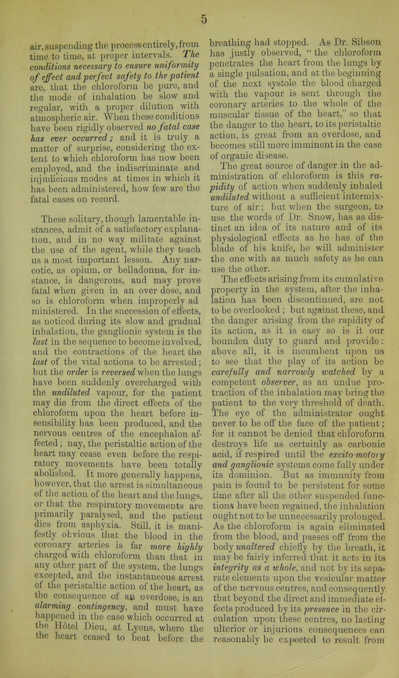 air, suspending the process entirely, from time to time, at proper intervals. The conditions necessary to ensure uniformity of effect and perfect safety to the patient are, that the chloroform be pm-e, and the mode of inhalation be slow and regular, with a proper dilution with atmospheric air. When these conditions have been rigidly observed no fatal case has ever occurred: and it is truly a matter of surprise, considering the ex- tent to which chloroform has now been employed, and the indiscriminate and injudicious modes at times in which it has been administered, how few are the fatal cases on record. These solitary, though lamentable in- stances, admit of a satisfactory explana- tion, and in no way militate against the use of the agent, while they teach us a most important lesson. Aiiy nar- cotic, as opium, or belladonna, for in- stance, is dangerous, and may prove fatal when given in an over dose, and so is cliloroform when improperly ad ministered. In the succession of effects, as noticed during its slow and gradual inhalation, the ganglionic system is the last in the sequence to become involved, and the contractions of the heart the last of the vital actions to be arrested; but the order is reversec? when the lungs have been suddenly overcharged with the undiluted vapour, for the patient may die from the direct effects of the chloroform upon the heart before in- sensibility has been produced, and the nervous centres of the encephalon af- fected ; nay, the peristaltic action of the heart may cease even before the respi- ratory movements have been totally abolished. It more generally happens, however, that the arrest is simultaneous of the action of the heart and the lungs, or that the respiratory movements are primarily paralysed, and the patient dies from asphyxia. Still, it is mani- festly otviouK that the blood in the coronary arteries is far more highly charged with chloroform than that in any other part of the system, the lungs excepted, and the instantaneous arrest of the peristaltic action of the heart, as the consequence of an overdose, is an alarming contingency, and must have happened in the case which occurred at the Hotel Dieu, at Lyons, where the the heart ceased to beat before the breathing had stopped. As Dr. Sibson has justly observed,  the chloroform penetrates tlie heart from the lungs by a single pulsation, and at the beginning of the next systole the blood charged with the vapour is sent through the coronary arteries to the whole of the muscular tissue of the heart, so that the danger to the heart, to its peristaltic action, is great from an overdose, and becomes still more imminent in the case of organic disease. The great source of danger in the ad- ministration of chloroform is this ra- pidity of action when suddenly inhaled undiluted without a sufficient intermix- ture of air; but when the surgeon, to use the words of Dr. Snow, has as dis- tinct an idea of its nature and of its physiological effects as he has of the blade of his knife, he will administer the one with as much safety as he can use the other. The effects aiising from its cumulative property in the system, after tlie inha- lation has been discontinued, are not to be overlooked ; but against these, and the danger arising from the rapidity of its action, as it is easy so is it our bounden duty to guard and provide: above all, it is incumbent upon us to see that the play of its action be carejully and narrowly watched by a competent observer, as an undue pro- traction of the inhalation may bring the patient to the very threshold of death. The eye of the administrator ought never to be off the face of the patient; for it cannot be denied that chloroform destroys life as certainly as carbonic acid, if respired until the excito motory and ganglionic systems come fully under its dominion. But as immunity from pain is found to be persistent for some time after all the other suspended func- tions have been regained, the inhalation ought not to be unnecessarily prolonged. As the chloroform is again eliminated from the blood, and passes off' from the body unaltered chiefly by the breath, it maybe fairly inferred that it acts in its integrity as a whole, and not by its sepa- rate elements upon the vesicular matter of the nervous centres, and consequently that beyond the direct and immediate et- fects produced by its presence in the cir- culation upon these centres, no lasting ulterior or injurious consequences can reasonably be expected to result from