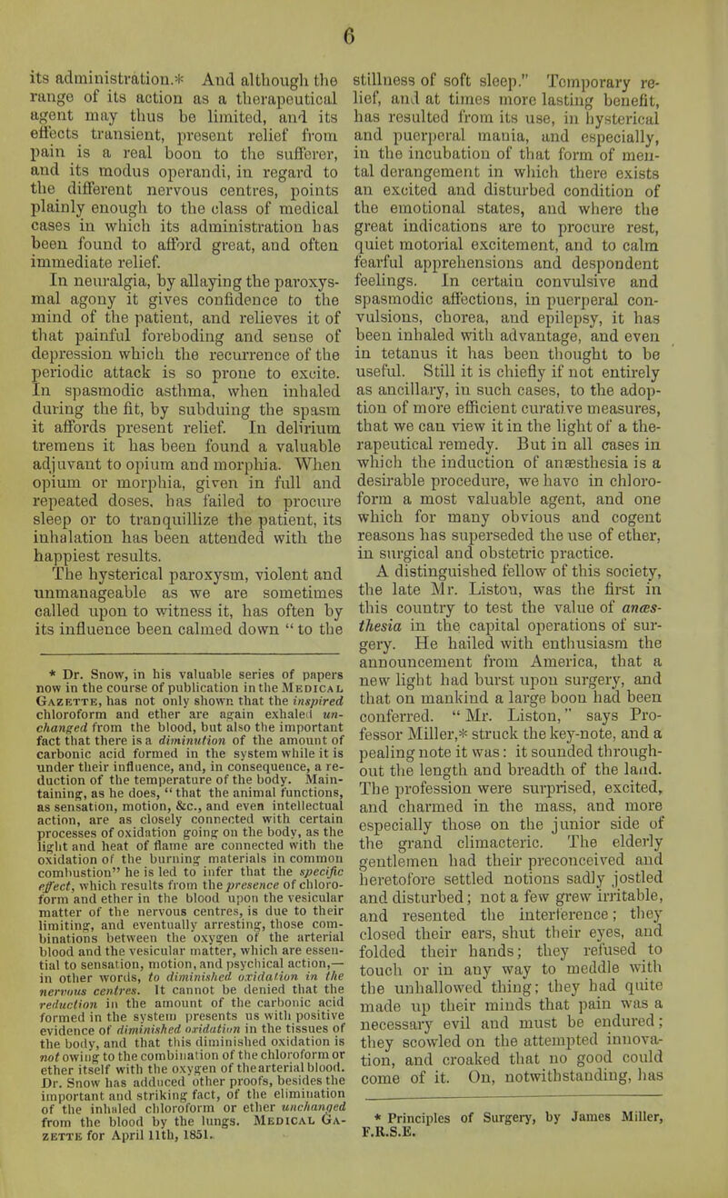 its administration.* And altbougli the range of its action as a therapeutical agent may thus be limited, and its efiects transient, present relief fi'om pain is a real boon to the sufferer, and its modus operandi, in regard to the different nervous centres, points plainly enough to the class of medical cases in which its administration has been found to afford great, and often immediate relief. In nem-algia, by allaying the paroxys- mal agony it gives confidence to the mind of the patient, and relieves it of that painful foreboding and sense of depression which the recurrence of the periodic attack is so prone to excite. In spasmodic asthma, when inhaled during the fit, by subduing the spasm it affords present relief. In delirium tremens it has been found a valuable adjuvant to opium and morphia. When opium or morphia, given in fxdl and repeated doses, has failed to procure sleep or to tranquillize the patient, its inhalation has been attended with the happiest results. The hysterical paroxysm, violent and unmanageable as we are sometimes called upon to witness it, has often by its influence been calmed down to the * Dr. Snow, in his valuable series of papers now in the course of publication inthe Medical Gazette, has not only shown that the inspired chloroform and ether are aijain exhaled un- changed from the blood, but also the important fact that there is a diminution of the amount of carbonic acid formed in the system while it is under their influence, and, in consequeuce, a re- duction of the temperature of the body. Main- taining, as he does, that the animal functions, as sensation, motion, &c., and even intellectual action, are as closely connected with certain processes of oxidation going- on the body, as the light and heat of flame are connected with the oxidation of the burning materials in common combustion he is led to infer that the specific effect, which results from the presence of chloro- form and ether in the blood upon the vesicular matter of the nervous centres, is due to their limiting, and eventually arresting, those com- binations between the oxygen of the arterial lilood and the vesicular matter, which are essen- tial to sensation, motion, and psychical action,— in other words, to diminished oxidation in the nervous centres. It cannot be denied that the reduction in the amount of the carbonic acid formed in the system presents us with positive evidence of diminished nridiUiun in the tissues of the body, and that this diminished oxidation is not owing to the combination of the chloroform or ether itself with the oxygen of thearterial blood. Dr. Snow has adduced other proofs, besides the important and striking fact, of the elimination of the inhaled chloroform or ether unchanged from the blood by the lungs. Medical Ga- zette for April 11th, 1851. stillness of soft sleep. Temporary re- lief, and at times more lasting benefit, has resulted from its use, in hysterical and puerperal mania, and especially, in the incubation of that form of men- tal derangement in wliich there exists an excited and disturbed condition of the emotional states, and where the great indications are to procure rest, quiet motorial excitement, and to calm fearful apprehensions and despondent feelings. In certain convulsive and spasmodic affections, in puerperal con- vulsions, chorea, and epilepsy, it has been inhaled with advantage, and even in tetanus it has been thought to be useful. Still it is chiefly if not entirely as ancillary, in such cases, to the adop- tion of more eflicient curative measures, that we can view it in the light of a the- rapeutical remedy. But in all cases in whicli the induction of anaesthesia is a desirable procedure, we have in chloro- form a most valuable agent, and one which for many obvious and cogent reasons has superseded the use of ether, in surgical and obstetric practice. A distinguished fellow of this society, the late Mr. Listou, was the first in this country to test the value of ances- thesia in the capital operations of sur- gery. He hailed with enthusiasm the announcement from America, that a new light had burst upon surgery, and that on mankind a large boon had been conferred. Mr. Listen, says Pro- fessor Miller,* struck the key-note, and a pealing note it was: it sounded through- out the length and breadth of the land. The profession were surprised, excited, and charmed in the mass, and more especially those on the junior side of the grand climacteric. The elderly gentlemen had their preconceived and heretofore settled notions sadly jostled and disturbed; not a few grew irritable, and resented the interference; they closed their ears, shut their eyes, and folded their hands; they refused to touch or in any way to meddle with the unhallowed thing; they had quite made up their minds that pain was a necessary evil and must be endured; they scowled on the attempted innova- tion, and croaked that uo good could come of it. On, notwithstanding, has * Principles of Surgery, by James Miller, F.R.S.E.