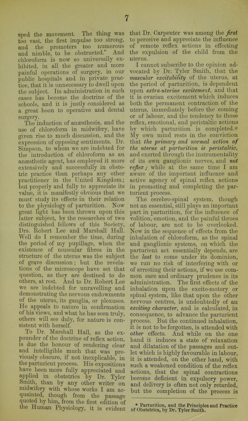 sped the movement. The thing was too vast, the first impulse too strong, and the promoters too numerous and nimble, to be obstructed. And chloroform is now so universally ex- hibited, in all the greater and more painful operations of siu-gery, in our pubUc hospitals and in private pi-ac- tice, that it is unnecessary to dwell upon the subject. Its administration in such oases has become the doctrine of the schools, and it is justly considered as a gi-eat boon to operative and dental surgeiy. The induction of anaesthesia, and the use of cliloroform in midwifery, have given rise to much discussion, and the expression of opposing sentiments. Dr. Simpson, to whom we are indebted for the inti-oduction of chloroform as an anaesthetic agent, has emi)loyed it more extensively and successfully in obste- tiic practice than perhaps any other practitiener in the United Kingdom; but properly and fully to appreciate its value, it is manifestly obvious that we must study its efiects in their relation to the physiology of parturition. Now great light has been thrown upon this latter subject, by the researches of two distinguished fellows of this Society, Drs. Eobert Lee and Marshall Hall. Well do I remember the time, during the period of my pupillage, when the existence of muscular fibres in the structure of the uterus was the subject of grave discussion; but the revela- tions of the microscope have set that question, as they are destined to do others, at rest. And to Dr. Robert Lee we are indebted for unravelling and demonstrating the nervous endowments of the uterus, its ganglia, or plexuses. He appeals to nature in confirmation of his views, and what he has seen truly, others will see duly, for nature is con- sistent with herself. To Dr. Marshall Hall, as the ex- pounder of the doctrine of reflex action, is due the honour of rendering clear and intelligible much that was pre- viously obscure, if not inexplicable, in the parturient process. His expositions have been more fully appreciated and applied in obstetrics by Dr. Tyler Smith, than by any other writer on midwifery with whose works I am ac- quainted, though from the passage quoted by him, fi-om the first edition of the Human Physiology, it is evident that Dr. Caii^enter was among the first to perceive and appreciate the influence of remote reflex actions in effecting the expulsion of the child from the uterus. I cannot subsciibe to the opinion ad- vocated by Dr. Tyler Smith, that the muscular excitability of the uterus, at the period of parturition, is dependent upon extra-uterine excitement, and that it is ovarian excitement which induces both the permanent contraction of the uterus, immediately before the coming or of labour, and the tendencv to those reflex, emotional, and peristaltic actions by which parturition is completed.* My own mind rests in the conviction that the primary and normal action of the uterus at parturition is peristaltic, and exerted through the instrumentality of its own ganglionic nerves, and not reflex; while at the same time I am aware of the important influence and active agency of spinal reflex actions in promoting and completing the par- turient process. The cerebro-spinal system, though not an essential, still plays an important part in parturition, for the influence of volition, emotion, and the painful throes of labour, are not to be overlooked. Now in the sequence of efiects from the inhalation of chloroform, as the spinal and ganglionic systems, on which the parturient act essentially depends, are the last to come under its dominion, we run no risk of interfering with or of arresting their actions, if we use com- mon care and ordinary prudence in its administration. The first effects of the inhalation upon the excito-motory or spinal system, like that upon the other nervous centres, is undoubtedly of an exciting character, and is calculated, in consequence, to advance the parturient process. But the continued inhalation, it is not to be forgotten, is attended with other effects. And while on the one hand it induces a state of relaxation and dilatation of the passages and out- let which is highly favourable in labour, it is attended, on the other hand, with such a weakened condition of the reflex actions, that the spinal contractions become deficient in expulsory power, and delivery is often not only retai'ded, but the completion of the process is * Parturition, and the Principles and Practice of Obstetrics, by Dr. Tyler Smith.