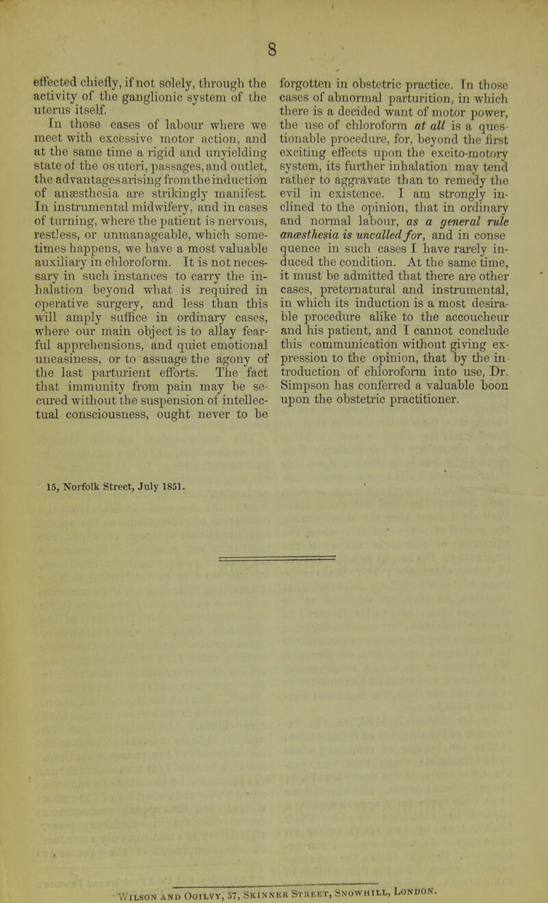 effected chiefly, if not solely, through the activity of the ganglionic system of the uterus itself. In those cases of lahour where we meet with exciessive motor action, and at the same time a rigid and unyielding state of the os uteri, passages, and outlet, the advantages arising from the induction of anjesthesia are strikingly manliest. In instrumental midwifery, and in cases of turning, where the patient is nervous, restless, or unmanageable, which some- times happens, we have a most valuable auxiliary in chloroform. It is not neces- sary in such instances to carry the in- halation beyond what is required in operative surgery, and less than this will amply suffice in ordinaiy cases, where our main object is to allay fear- ful apprehensions, and quiet emotional uneasiness, or to assuage the agony of the last parturient efforts. The fact that immunity from pain may be se- cured without the suspension of intellec- tual consciousness, ought never to be forgotten in obstetric practice. In those cases of abnormal parturition, in which there is a decided want of motor power, the use of chloroform at all is a ques- tionable procedure, for, beyond the first exciting effects upon the excito-motory system, its further inhalation may tend rather to aggravate than to remedy the evil in existence. I am strongly in- clined to the opinion, that in ordinary and normal labour, as a general rule ancesthesia is uncalled for, and in conse quence in such cases I have rarely in- duced the condition. At the same time, it must be admitted that there are other cases, preternatural and instrumental, in which its induction is a most desira- ble procedure aUke to the accoucheur and his patient, and I cannot conclude this communication without giving ex- pression to the opinion, that by tlie in troduction of chlorofonn into use, Dr. Simpson has conferred a valuable boon upon the obstetric practitioner. 15, Norfolk street, July 1851. Wilson and Ogilvy, 57, Skinnkr Si keet, Snowhill,