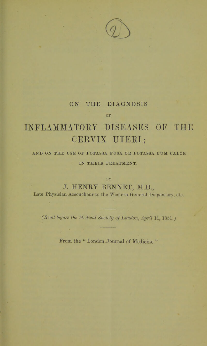 ON THE DIAGNOSIS OF INFLAMMATORY DISEASES OF THE CERVIX UTERI; AND ON THE USE OF POTASSA FUSA OB POTASSA CUM CALCE IN THEIB TEEATMENT. BY J. HENRY BENNET, M.D., Late Physician-Accoucheur to the Western General Dispensary, etc. (Bead before the Medical Society of London, April 11, 1851.; From the  London Jomml of Medicine.