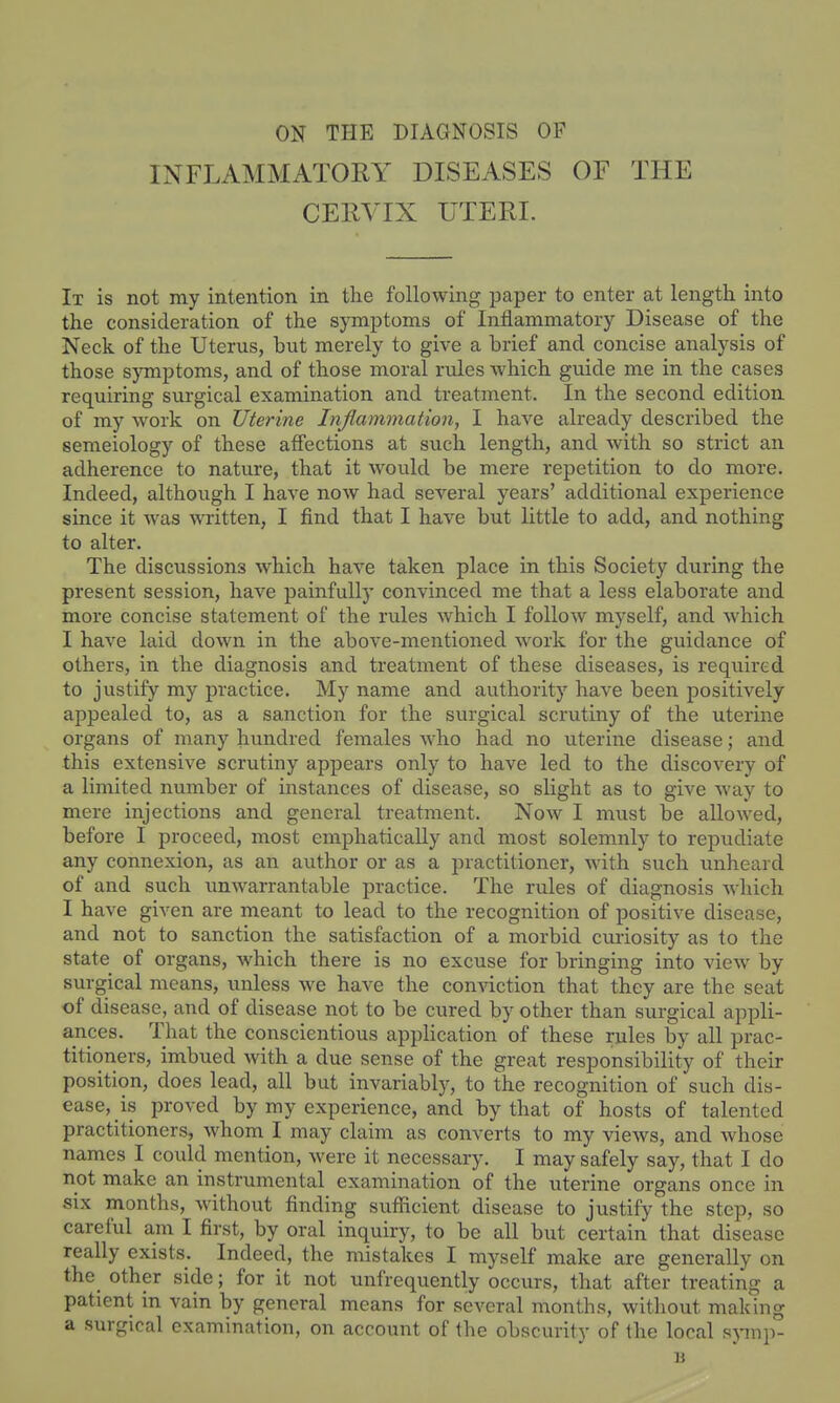 INFLAMMATORY DISEASES OF THE CERVIX UTERI. It is not my intention in the following paper to enter at length into the consideration of the symptoms of Inflammatory Disease of the Neck of the Uterus, but merely to give a brief and concise analysis of those sjonptoms, and of those moral rules which guide me in the cases requiring surgical examination and treatment. In the second edition of my work on Uterine Inflammation, I have already described the semeiology of these affections at such length, and with so strict an adherence to nature, that it would be mere repetition to do more. Indeed, although I have now had several years' additional experience since it was MTitten, I find that I have but little to add, and nothing to alter. The discussions which have taken place in this Society during the present session, have painfully convinced me that a less elaborate and more concise statement of the rules which I follow myself, and which I have laid down in the above-mentioned work for the guidance of others, in the diagnosis and treatment of these diseases, is required to justify my practice. My name and authority have been positively appealed to, as a sanction for the surgical scrutiny of the uterine organs of many hundred females who had no uterine disease; and this extensive scrutiny appears only to have led to the discovery of a limited number of instances of disease, so slight as to give way to mere injections and general treatment. Now I must be allowed, before I proceed, most emphatically and most solemnly to repudiate any connexion, as an author or as a practitioner, with such unheard of and such unwarrantable practice. The rules of diagnosis Avhich I have given are meant to lead to the recognition of positive disease, and not to sanction the satisfaction of a morbid curiosity as to the state of organs, which there is no excuse for bringing into view by surgical means, unless we have the conviction that they are the seat of disease, and of disease not to be cured by other than surgical appli- ances. That the conscientious application of these rules by all prac- titioners, imbued with a due sense of the great responsibility of their position, does lead, all but invariably, to the recognition of such dis- ease, is proved by my experience, and by that of hosts of talented practitioners, whom I may claim as converts to my views, and whose names I could mention, were it necessary. I may safely say, that I do not make an instrumental examination of the uterine organs once in six months, without finding sufficient disease to justify the step, so careful am I first, by oral inquiry, to be all but certain that disease really exists. Indeed, the mistakes I myself make are generally on the other side; for it not unfrequently occurs, that after treating a patient in vain by general means for several months, without making a surgical examination, on account of the obscurity of the local sjnup-