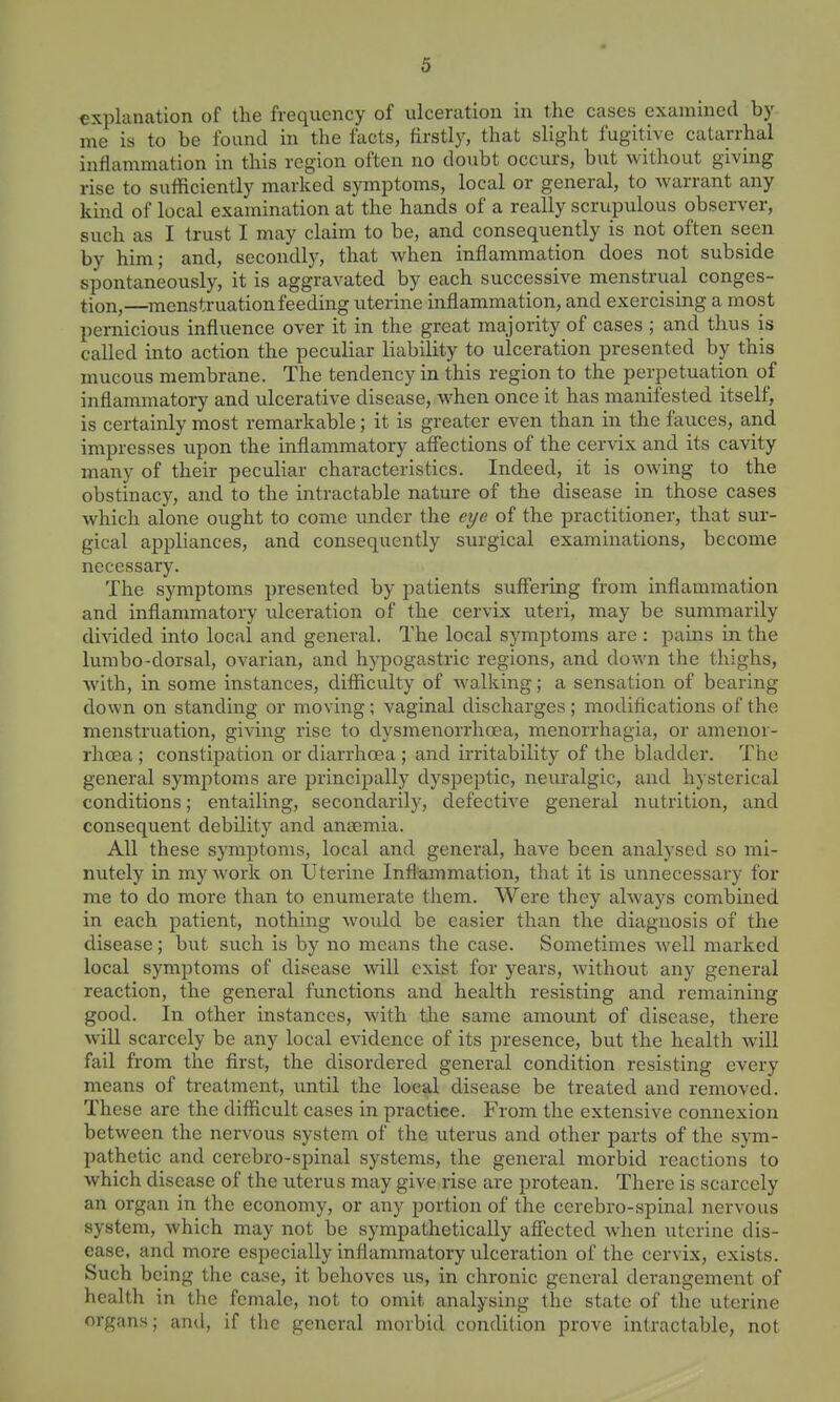 explanation of the frequency of ulceration in the cases examined by me is to be found in the facts, firstly, that slight fugitive catarrhal inflammation in this region often no doubt occurs, but without giving rise to sufficiently marked symptoms, local or general, to warrant any kind of local examination at the hands of a really scrupulous observer, such as I trust I may claim to be, and consequently is not often seen by him; and, secondly, that when inflammation does not subside spontaneously, it is aggravated by each successive menstrual conges- tion,—menstruation feeding uterine inflammation, and exercising a most pernicious influence over it in the great majority of cases ; and thus is called into action the peculiar liability to ulceration presented by this mucous membrane. The tendency in this region to the perpetuation of inflammatory and ulcerative disease, when once it has manifested itself, is certainly most remarkable; it is greater even than in the fauces, and impresses upon the inflammatory affections of the cervix and its cavity many of their peculiar characteristics. Indeed, it is owing to the obstinacy, and to the intractable nature of the disease in those cases which alone ought to come under the eye of the practitioner, that sur- gical appliances, and consequently surgical examinations, become necessary. The symptoms presented by j^atients suffering from inflammation and inflammatory idceration of the cervix uteri, may be summarily divided into local and general. The local symptoms are : pains in the lumbo-dorsal, ovarian, and hypogastric regions, and down the thighs, with, in some instances, difficulty of walking; a sensation of bearing down on standing or moving; vaginal discharges ; modifications of the menstruation, giving rise to dysmenorrhoea, menorrhagia, or amenor- rhoea ; constipation or diarrhoea ; and irritability of the bladder. The general symptoms are principally dyspeptic, neuralgic, and hysterical conditions; entailing, secondarily, defective general nutrition, and consequent debility and anaemia. All these symptoms, local and general, have been analysed so mi- nutely in my work on Uterine Inflammation, that it is unnecessary for me to do more than to enumerate them. Were they always combined in each patient, nothing woxdd be easier than the diagnosis of the disease; but such is by no means the case. Sometimes well marked local symptoms of disease will exist for years, without any general reaction, the general functions and health resisting and remaining good. In other instances, with the same amount of disease, there will scarcely be any local evidence of its presence, but the health will fail from the first, the disordered general condition resisting every means of treatment, until the local disease be treated and removed. These are the difficult cases in practice. From the extensive connexion between the nervous system of the uterus and other parts of the sym- pathetic and cerebro-spinal systems, the general morbid reactions to which disease of the uterus may give rise are protean. There is scarcely an organ in the economy, or any portion of the cerebro-spinal nervous system, which may not be sympathetically affected when uterine dis- ease, and more especially inflammatory ulceration of the cervix, exists. Such being the case, it behoves us, in chronic general derangement of health in the female, not to omit analysing the state of the uterine organs; and, if the general morbid condition prove intractable, not