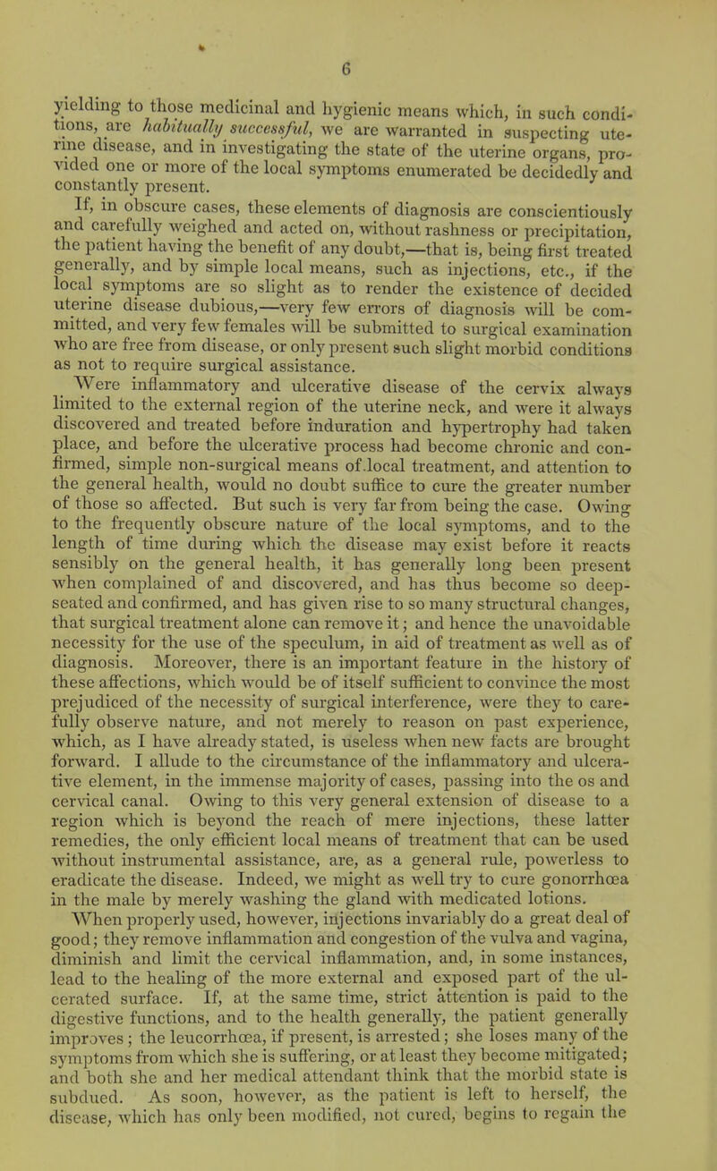 yielding to those medicinal and hygienic means which, in such condi- tions, are habitually successful, we are warranted in suspecting ute- rine disease, and in investigating the state of the uterine organs, pro- vided one or more of the local symptoms enumerated be decidedly and constantly present. If, in obscure cases, these elements of diagnosis are conscientiously and carefully weighed and acted on, without rashness or precipitation, the patient having the benefit of any doubt,—that is, being first treated generally, and by simple local means, such as injections, etc., if the local symptoms are so slight as to render the existence of decided uterine disease dubious,—very few errors of diagnosis will be com- mitted, and very few females will be submitted to surgical examination Avho are free from disease, or only present auch slight morbid conditions as not to require surgical assistance. Were inflammatory and ulcerative disease of the cervix always limited to the external region of the uterine neck, and were it always discovered and treated before induration and hypertrophy had taken place, and before the ulcerative process had become chronic and con- firmed, simple non-surgical means of .local treatment, and attention to the general health, would no doubt suffice to cure the gi-eater number of those so affected. But such is very far from being the case. Owing to the frequently obscure nature of the local symptoms, and to the length of time during which the disease may exist before it reacts sensibly on the general health, it has generally long been present when complained of and discovered, and has thus become so deep- seated and confirmed, and has given rise to so many structural changes, that surgical treatment alone can remove it; and hence the unavoidable necessity for the use of the speculum, in aid of treatment as well as of diagnosis. Moreover, there is an important feature in the history of these affections, which would be of itself sufficient to convince the most prejudiced of the necessity of surgical interference, were they to care- fully observe nature, and not merely to reason on past experience, which, as I have already stated, is useless Avhen new facts are brought forward. I allude to the circumstance of the inflammatory and ulcera- tive element, in the immense majority of cases, passing into the os and cervical canal. Owing to tliis very general extension of disease to a region which is beyond the reach of mere injections, these latter remedies, the only efficient local means of treatment that can be used Avithout instrumental assistance, are, as a general rule, powerless to eradicate the disease. Indeed, we might as well try to cure gonorrhoea in the male by merely washing the gland with medicated lotions. When properly used, however, injections invariably do a great deal of good; they remove inflammation and congestion of the vulva and vagina, diminish and limit the cervical inflammation, and, in some instances, lead to the healing of the more external and exposed part of the ul- cerated surface. If, at the same time, strict attention is paid to the digestive functions, and to the health generally, the patient generally improves; the leucorrhcea, if present, is arrested; she loses many of the symptoms from which she is suffering, or at least they become mitigated; and both she and her medical attendant think that the morbid state is subdued. As soon, however, as the patient is left to herself, the disease, which has only been modified, not cured, begins to regain the