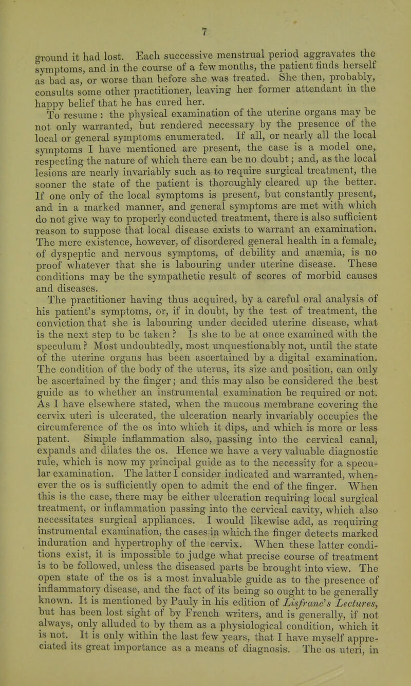 ground it had lost. Each successive menstrual period aggravates the symptoms, and in the course of a few months, the patient finds herself as bad as, or worse than before she was treated. She then, probably, consults some other practitioner, leaving her former attendant in the happy belief that he has cured her. To resume : the physical examination of the uterine organs may be not only warranted, but rendered necessary by the presence of the local or general symptoms enumerated. If all, or nearly all the local symptoms I have mentioned are present, the case is a model one, respecting the nature of which there can be no doubt; and, as the local lesions are nearly invariably such as to require surgical treatment, the sooner the state of the patient is thoroughly cleared up the better. If one only of the local symptoms is present, but constantly present, and in a marked manner, and general symptoms are met with which do not give way to properly conducted treatment, there is also sufficient reason to suppose that local disease exists to warrant an examination. The mere existence, however, of disordered general health in a female, of dyspeptic and nervous symptoms, of debility and anaemia, is no proof whatever that she is labouring under uterine disease. These conditions may be the sympathetic result of scores of morbid causes and diseases. The practitioner having thus acquired, by a careful oral analysis of his patient's symptoms, or, if in doubt, by the test of treatment, the comdction that she is labouring under decided uterine disease, what is the next step to be taken ? Is she to be at once examined with the speculum ? Most undoubtedly, most imquestionably not, until the state of the uterine organs has been ascertained by a digital examination. The condition of the body of the uterus, its size and position, can only be ascertained by the finger; and this may also be considered the best guide as to whether an instrumental examination be required or not. As I have elsewhere stated, when the mucous membrane covering the cervix uteri is ulcerated, the ulceration nearly invariably occupies the circumference of the os into which it dips, and which is more or less patent. Simple inflammation also, passing into the cervical canal, expands and dilates the os. Hence we have a very valuable diagnostic rule, which is now my principal guide as to the necessity for a specxi- lar examination. The latter I consider indicated and warranted, when- ever the OS is sufficiently open to admit the end of the finger. When this is the case, there may be either ulceration requiring local surgical treatment, or infiammation passing into the cervical cavity, which also necessitates surgical apphances. I would likewise add, as requii-ing instrumental examination, the cases in which the finger detects marked induration and hypertrophy of the cervix. When these latter condi- tions exist, it is impossible to judge what precise course of treatment is to be followed, unless the diseased parts be brought into view. The open state of the os is a most invaluable guide as to the presence of inflammatory disease, and the fact of its being so ought to be generally known. It is mentioned by Pauly in his edition of Lisfranc's Lectures, but has been lost sight of by French wi'iters, and is generally, if not always, only alluded to by them as a physiological condition, which it is not. ^ It is only within the last few years, that I have myself appre- ciated its great importance as a means of diagnosis. The os uteri, in