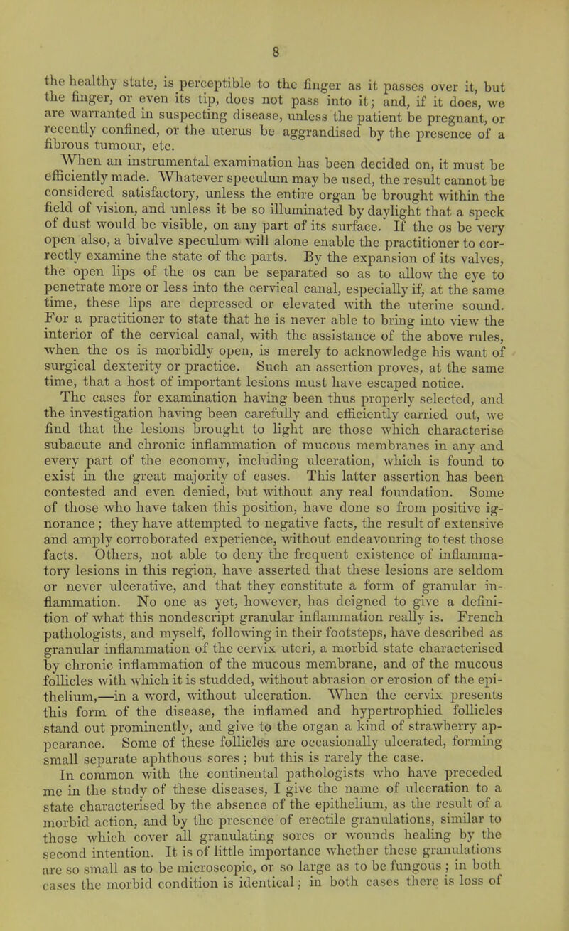 the healthy state, is perceptible to the finger as it passes over it, but the finger, or even its tip, does not pass into it; and, if it does, we are warranted in suspecting disease, unless the patient be pregnant, or recently confined, or the uterus be aggrandised by the presence of a fibrous tumour, etc. When an instrumental examination has been decided on, it must be efficiently made. Whatever speculum may be used, the result cannot be considered satisfactory, unless the entire organ be brought within the field of vision, and unless it be so illuminated by daylight that a speck of dust would be visible, on any part of its surface. If the os be very open also, a bivalve speculum Avill alone enable the practitioner to cor- rectly exarnine the state of the parts. By the expansion of its valves, the open lips of the os can be separated so as to allow the eye to penetrate more or less into the cervical canal, especially if, at the same time, these lips are depressed or elevated with the uterine sound. For a practitioner to state that he is never able to bring into view the interior of the cervical canal, with the assistance of the above rules, when the os is morbidly open, is merely to acknowledge his want of surgical dexterity or practice. Such an assertion proves, at the same time, that a host of important lesions must have escaped notice. The cases for examination having been thus properly selected, and the investigation having been carefully and efficiently carried out, we find that the lesions brought to light are those which characterise subacute and chronic inflammation of mucous membranes in any and every part of the economy, including ulceration, Avhich is found to exist in the great majority of cases. This latter assertion has been contested and even denied, but without any real foundation. Some of those who have taken this position, have done so from positive ig- norance ; they have attempted to negative facts, the result of extensive and amply corroborated experience, without endeavouring to test those facts. Others, not able to deny the frequent existence of inflamma- tory lesions in this region, have asserted that these lesions are seldom or never ulcerative, and that they constitute a form of granular in- flammation. No one as yet, however, has deigned to give a defini- tion of what this nondescript granular inflammation really is. French pathologists, and myself, following in their footsteps, have described as granular inflammation of the cervix uteri, a morbid state characterised by chronic inflammation of the mucous membrane, and of the mucous follicles with which it is studded, without abrasion or erosion of the epi- thelium,—in a word, without ulceration. When the cervix presents this form of the disease, the inflamed and hypertrophied follicles stand out prominently, and give to the organ a kind of strawberry ap- pearance. Some of these follicles are occasionally ulcerated, forming small separate aphthous sores ; but this is rarely the case. In common with the continental pathologists who have preceded me in the study of these diseases, I give the name of ulceration to a state characterised by the absence of the epithelium, as the result of a morbid action, and by the presence of erectile granulations, similar to those which cover all granulating sores or wounds healing by the second intention. It is of little importance whether these granulations are so small as to be microscopic, or so large as to be fungous ; in both cases the morbid condition is identical; in both cases there is loss of