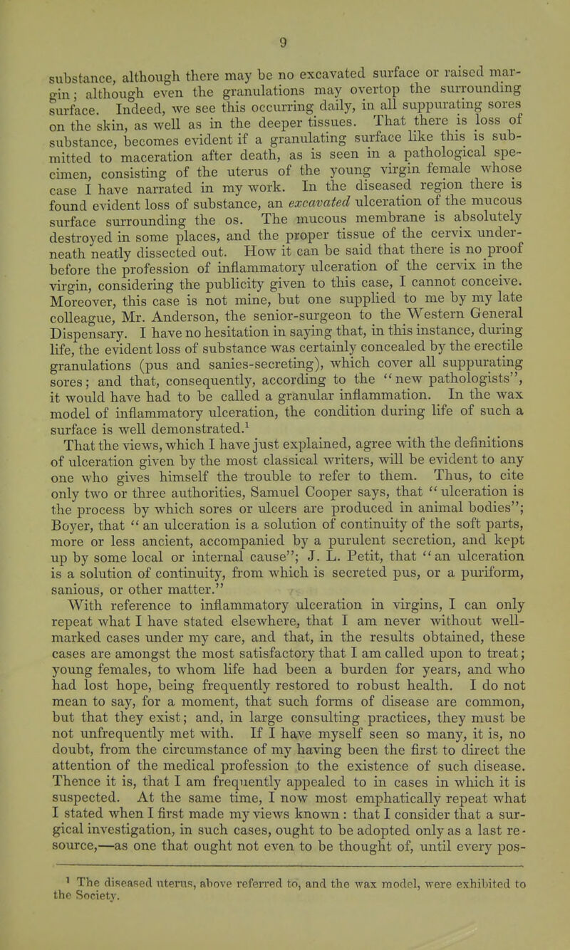 substance, although there may be no excavated surface or raised mar- gin; although even the granulations may overtop the surroundmg surface. Indeed, we see this occurring daily, in all suppurating sores on the skin, as well as in the deeper tissues. That there is loss of substance, becomes evident if a granulating surface like this is sub- mitted to maceration after death, as is seen m a pathological spe- cimen, consisting of the uterus of the young virgin female whose case I have nan-ated in my work. In the diseased region there is found evident loss of substance, an excavated ulceration of the mucous surface sm-rounding the os. The mucous membrane is absolutely destroyed in some places, and the proper tissue of the cervix under- neath neatly dissected out. How it can be said that there is no proof before the profession of inflammatory ulceration of the cervix in the virgin, considering the publicity given to this case, I cannot conceive. Moreover, this case is not mine, but one supplied to me by my late colleague, Mr. Anderson, the senior-surgeon to the Western General Dispensary. I have no hesitation in saying that, in this instance, during life, the e^ddent loss of substance was certainly concealed by the erectile granulations (pus and sanies-secreting), which cover all suppurating sores; and that, consequently, according to the new pathologists, it would have had to be called a granular inflammation. _ In the wax model of inflammatory ulceration, the condition during life of such a surface is well demonstrated.^ That the views, which I have just explained, agree with the definitions of ulceration given by the most classical writers, will be evident to any one who gives himself the trouble to refer to them. Thus, to cite only two or three authorities, Samuel Cooper says, that ulceration is the process by which sores or ulcers are produced in animal bodies; Boyer, that  an ulceration is a solution of continuity of the soft parts, more or less ancient, accompanied by a purulent secretion, and kept up by some local or internal cause; J. L. Petit, that an ulceration is a solution of continuity, from which is secreted pus, or a puiiform, sanious, or other matter. With reference to inflammatory ulceration in virgins, I can only repeat what I have stated elsewhere, that I am never without well- marked cases vmder my care, and that, in the results obtained, these cases are amongst the most satisfactory that I am called upon to treat; young females, to whom life had been a burden for years, and who had lost hope, being frequently restored to robust health. I do not mean to say, for a moment, that such forms of disease are common, but that they exist; and, in large consulting practices, they must be not unfrequently met with. If I have myself seen so many, it is, no doubt, from the circumstance of my having been the first to direct the attention of the medical profession to the existence of such disease. Thence it is, that I am frequently appealed to in cases in which it is suspected. At the same time, I now most emphatically repeat what I stated when I first made my views known : that I consider that a sur- gical investigation, in such cases, ought to be adopted only as a last re - source,—as one that ought not even to be thought of, until every pos- ' The diseased uterus, above refen'ed to, and the wax model, were exhibited to the Society.