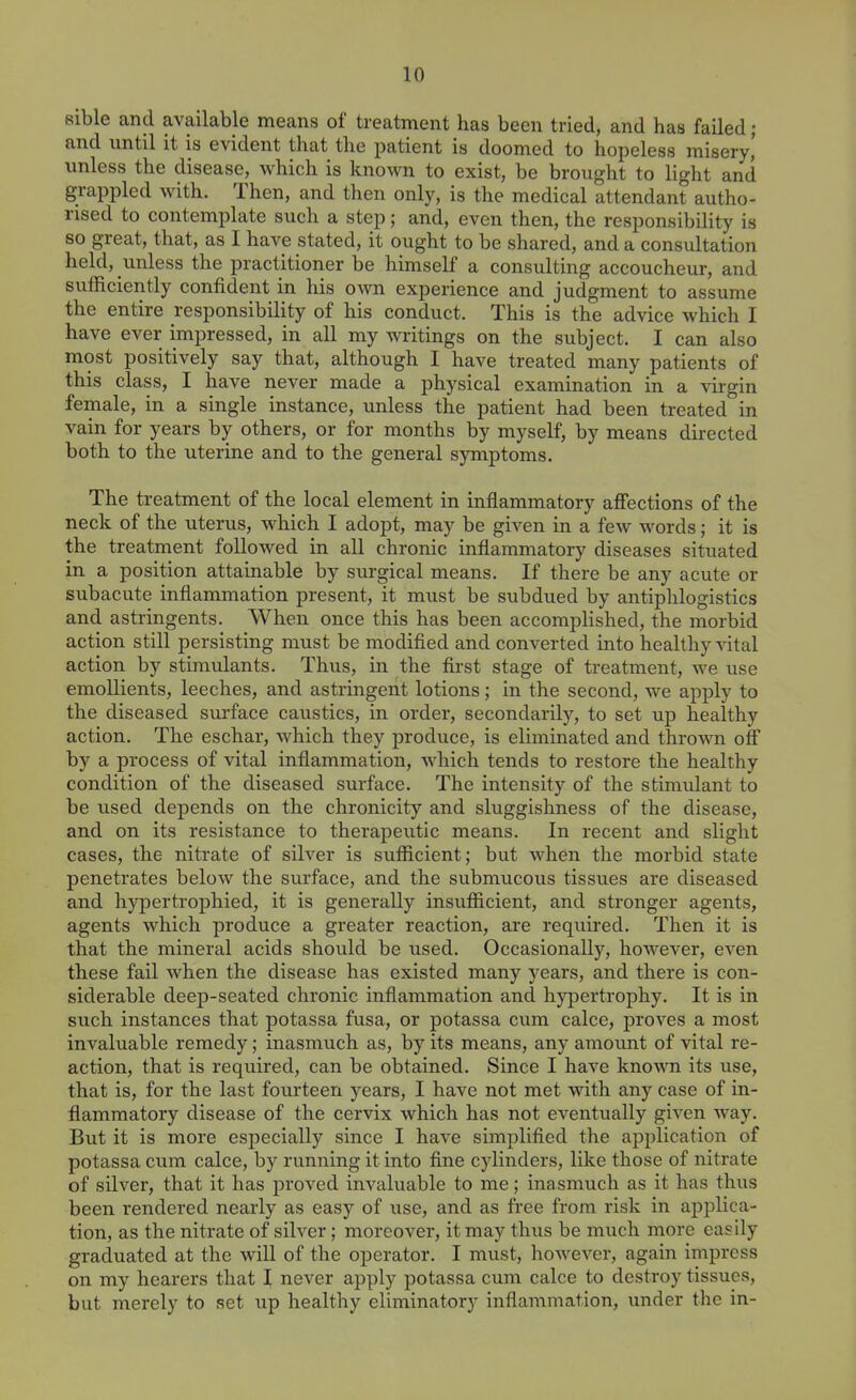 sible and available means of treatment has been tried, and has failed ; and until it is evident that the patient is doomed to hopeless misery,' unless the disease, which is known to exist, be brought to light and grappled with. Then, and then only, is the medical attendant autho- rised to contemplate such a step; and, even then, the responsibility is so great, that, as I have stated, it ought to be shared, and a consultation held, unless the practitioner be himself a consulting accoucheur, and sufficiently confident in his own experience and judgment to assume the entire responsibility of his conduct. This is the advice which I have ever impressed, in all my writings on the subject. I can also most positively say that, although I have treated many patients of this class, I have never made a physical examination in a virgin female, in a single instance, unless the patient had been treated in vain for years by others, or for months by myself, by means directed both to the uterine and to the general symptoms. The treatment of the local element in inflammatory affections of the neck of the uterus, which I adopt, may be given in a few words; it is the treatment followed in all chronic inflammatory diseases situated in a position attainable by surgical means. If there be any acute or subacute inflammation present, it must be subdued by antiphlogistics and astringents. When once this has been accomplished, the morbid action still persisting must be modifled and converted into healthy vital action by stimulants. Thus, in the first stage of treatment, we use emollients, leeches, and astringent lotions; in the second, we apply to the diseased surface caustics, in order, secondarily, to set up healthy action. The eschar, which they produce, is eliminated and thrown off by a process of vital inflammation, which tends to restore the healthy condition of the diseased surface. The intensity of the stimulant to be used depends on the chronicity and sluggishness of the disease, and on its resistance to therapeutic means. In recent and slight cases, the nitrate of silver is sufficient; but when the morbid state penetrates below the surface, and the submucous tissues are diseased and hypertrophied, it is generally insufficient, and stronger agents, agents which produce a greater reaction, are required. Then it is that the mineral acids should be used. Occasionally, however, even these fail when the disease has existed many j-ears, and there is con- siderable deep-seated chronic inflammation and hypertrophy. It is in such instances that potassa fusa, or potassa cum calce, proves a most invaluable remedy; inasmuch as, by its means, any amount of vital re- action, that is required, can be obtained. Since I have known its use, that is, for the last fourteen years, I have not met with any case of in- flammatory disease of the cervix which has not eventually given way. But it is more especially since I have simplified the application of potassa cum calce, by running it into fine cylinders, like those of nitrate of silver, that it has proved invaluable to me; inasmuch as it has thus been rendered nearly as easy of use, and as free from risk in applica- tion, as the nitrate of silver ; moreover, it may thus be much more easily graduated at the will of the operator. I must, however, again impress on my hearers that I never apply potassa cum calce to destroy tissues, but merely to set up healthy eliminatory inflammation, under the in-