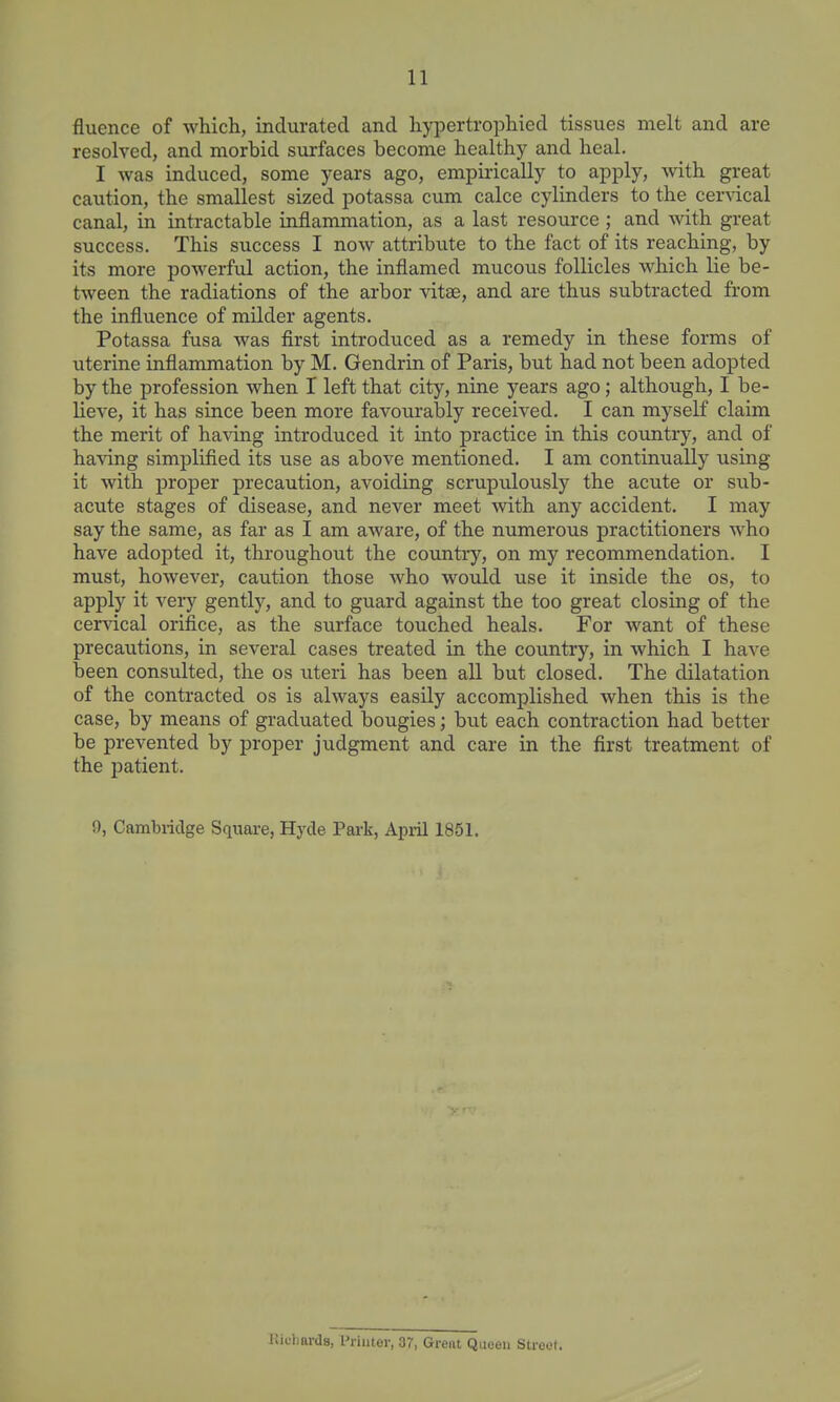 fluence of whicli, indurated and hypertrophied tissues melt and are resolved, and morbid surfaces become healthy and heal. I was induced, some years ago, empirically to apply, Avith great caution, the smallest sized potassa cum calce cylinders to the cervical canal, in intractable inflammation, as a last resource ; and with great success. This success I now attribute to the fact of its reaching, by its more powerful action, the inflamed mucous follicles which lie be- tween the radiations of the arbor vitse, and are thus subtracted from the influence of milder agents. Potassa fusa was first introduced as a remedy in these forms of uterine inflammation by M. Gendrin of Paris, but had not been adopted by the profession when I left that city, nine years ago; although, I be- lieve, it has since been more favourably received. I can myself claim the merit of having introduced it into practice in this countiy, and of having simplified its use as above mentioned, I am continually using it with proper precaution, avoiding scrupulously the acute or sub- acute stages of disease, and never meet with any accident. I may say the same, as far as I am aware, of the numerous practitioners who have adopted it, throughout the country, on my recommendation, I must, however, caution those who would use it inside the os, to apply it veiy gently, and to guard against the too great closing of the cervical orifice, as the surface touched heals. For want of these precautions, in several cases treated in the country, in which I have been consulted, the os uteri has been all but closed. The dilatation of the contracted os is always easily accomplished when this is the case, by means of graduated bougies; but each contraction had better be prevented by proper judgment and care in the first treatment of the jDatient, 0, Cambridge Square, Hyde Park, April 1851. Kichards, Printer, 37, Great Queen Street.