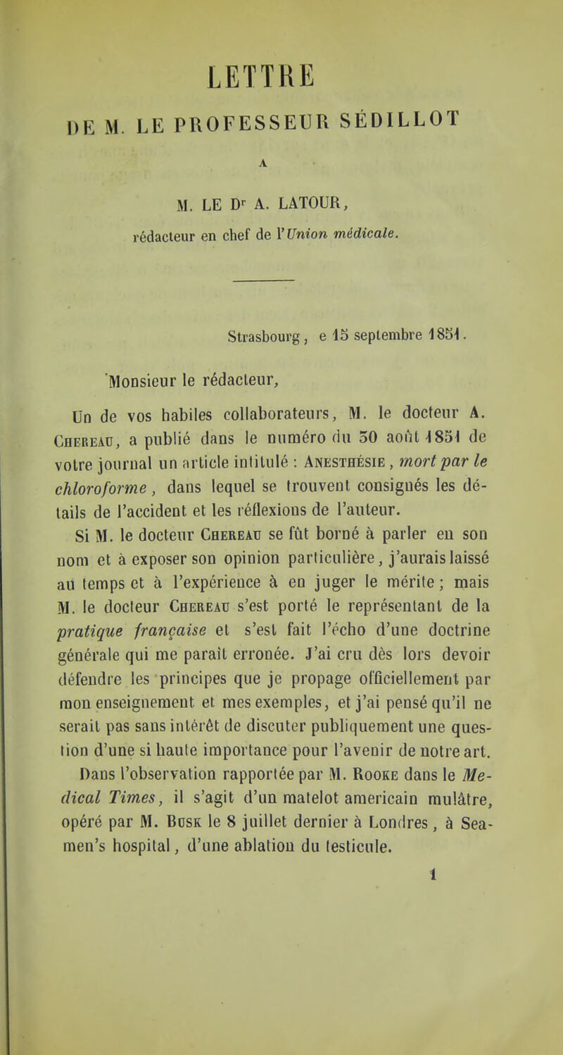 LETTRE DE M. LE PROFESSEUR SÉDILLOT A M. LE D^ A. LATOUR, rédacteur en chef de l'Union médicale. Strasbourg, e 15 septembre 18î)^. 'Monsieur le rédacteur, Un de vos habiles collaborateurs, M. le docteur A. Cheread, a publié dans le numéro du 30 août 4851 de votre journal un nrlicle intitulé : Anesthésie , mort par le chloroforme, dans lequel se trouvent consignés les dé- tails de l'accident et les réflexions de l'auteur. Si M. le docteur Chereau se fût borné à parler en son nom et à exposer son opinion particulière, j'aurais laissé au temps et à l'expérience à en juger le mérite; mais M. le docteur Chereau s'est porté le représentant de la pratique française et s'est fait l'écho d'une doctrine générale qui me paraît erronée. J'ai cru dès lors devoir défendre les principes que je propage officiellement par mon enseignement et mes exemples, et j'ai pensé qu'il ne serait pas sans intérêt de discuter publiquement une ques- tion d'une si haute importance pour l'avenir de notre art. Dans l'observation rapportée par M. Rooke dans le Mé- dical Times, il s'agit d'un matelot américain mulâtre, opéré par M. Bosk le 8 juillet dernier à Londres, à Sea- men's hospital, d'une ablation du testicule.