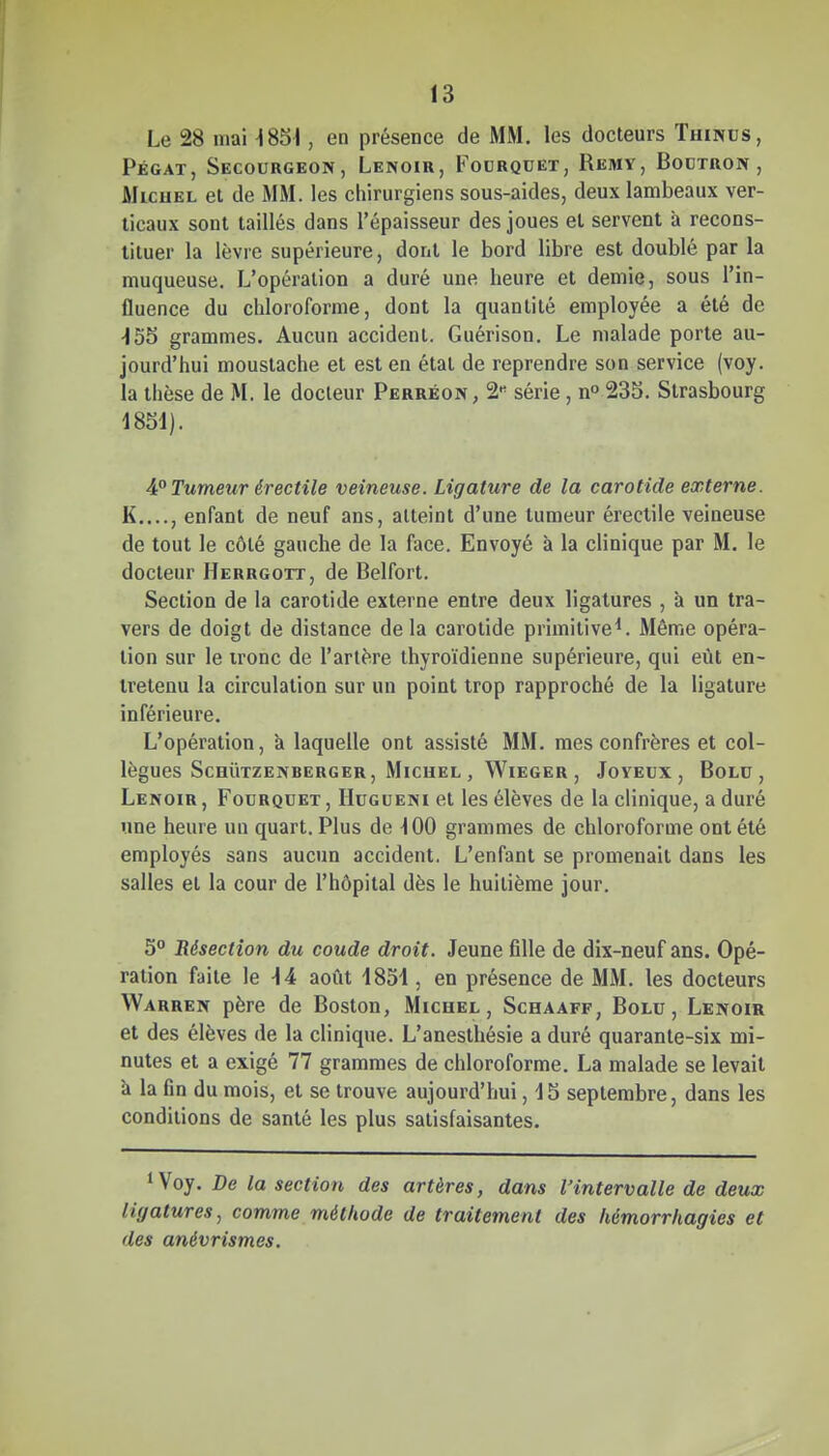 Le 28 mai ^85^, en présence de MM. les docteurs Thincs, Pégat, Secourgeon, Lenoir, Fourquet, Remy, Bodïron, MicuEL et de MM. les chirurgiens sous-aides, deux lambeaux ver- ticaux sont taillés dans l'épaisseur des joues et servent à recons- tituer la lèvre supérieure, dont le bord libre est doublé par la muqueuse. L'opération a duré une heure et demie, sous l'in- fluence du chloroforme, dont la quantité employée a été de •155 grammes. Aucun accident. Guérison. Le malade porte au- jourd'hui moustache et est en étal de reprendre son service (voy. la thèse de M. le docteur Perréon, 2« série , n» 235. Strasbourg mi). AP Tumeur érectile veineuse. Ligature de la carotide externe. K...., enfant de neuf ans, atteint d'une tumeur éreclile veineuse de tout le côté gauche de la face. Envoyé à la clinique par M. le docteur Herrgott, de Belfort. Section de la carotide externe entre deux ligatures , à un tra- vers de doigt de distance de la carotide primitive^. Même opéra- lion sur le tronc de l'artère thyroïdienne supérieure, qui eût en- tretenu la circulation sur un point trop rapproché de la ligature inférieure. L'opération, à laquelle ont assisté MM. mes confrères et col- lègues Schûtzenberger, Michel , Wieger , Joyeux, Bolu, Lenoir , Fourquet , Hugueni et les élèves de la clinique, a duré une heure un quart. Plus de 100 grammes de chloroforme ont été employés sans aucun accident. L'enfant se promenait dans les salles el la cour de l'hôpital dès le huitième jour. S* 'Résection du coude droit. Jeune fille de dix-neuf ans. Opé- ration faite le -14 août 1851, en présence de MM. les docteurs Warren père de Boston, Michel, Schaaff, Bolu, Lenoir et des élèves de la clinique. L'aneslhésie a duré quarante-six mi- nutes el a exigé 77 grammes de chloroforme. La malade se levait à la fin du mois, et se trouve aujourd'hui, 15 septembre, dans les conditions de santé les plus satisfaisantes. *Voy. De la section des artères, dans l'intervalle de deux ligatures, comme méthode de traitement des hémorrhagies et des anévrismes.