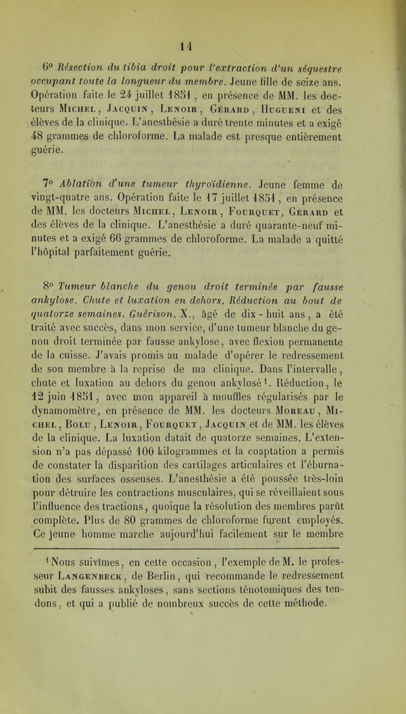 6 Résection du tibia droit pour l'extraction d'un séquestre occupant toute la longueur du membre. Jeune fille de seize ans. Opération faite le 24 juillet 1851 , en présence de MM. les doc- teurs Michel , Jacquin, Lenoir, Gérard, Hdgdeni et des élèves de la cliiiique. L'anesthésie a duré trente minutes et a exigé 48 grammes de chloroforme. La malade est presque entièrement guérie. 7° Ablation d'une tumeur thyroïdienne. Jeune femme de vingt-quatre ans. Opération faite le ^7 juillet-1851 , en présence de MM. les docteurs Michel, Lenoir, Fourqdet, Gérard et des élèves de la clinique. L'anesthésie a duré quarante-neuf mi- nutes et a exigé 66 grammes de chloroforme. La malade a quitté l'hôpital parfaitement guérie. 8° Tumeur blanche du genou droit terminée par fausse ankylose. Chute et luxation en dehors. Réduction au bout de quatorze semaines. Guérison. X., âgé de dix - huit ans, a été traité avec succès, dans mon service, d'une tumeur blanche du ge- nou droit terminée par fausse ankylose, avec flexion permanente de la cuisse. J'avais promis au malade d'opérer le redressement de son membre à la reprise de ma clinique. Dans l'intervalle, chute et luxation au dehors du genou ankylosé'. Réduction, le 12 juin -I8S1, avec mon appareil à mouiïles régularisés par le dynamomètre, en présence de MM. les docteurs Mgreau , Mi- chel , Bolu , Lenoir , Fourquet , Jacquin et de MM. les élèves de la clinique. La luxation datait de quatorze semaines. L'exten- sion n'a pas dépassé dOO kilogrammes et la coaptation a permis de constater la disparition des cartilages articulaires et l'éburna- tion des surfaces osseuses. L'anesthésie a été poussée très-loin pour détruire les contractions musculaires, qui se réveillaient sous l'influence des tractions, quoique la résolution des membres parût complète. Plus de 80 grammes de chloroforme furent employés. Ce jeune homme marche aujourd'hui facilement sur le membre ^Nous suivîmes, en cette occasion, l'exemple de M. le profes- seur Langenbeck , de Berlin, qui recommande le redressement subit des fausses ankyloses, sans sections ténotomiques des ten- dons , et qui a publié de nombreux succès de cette méthode.