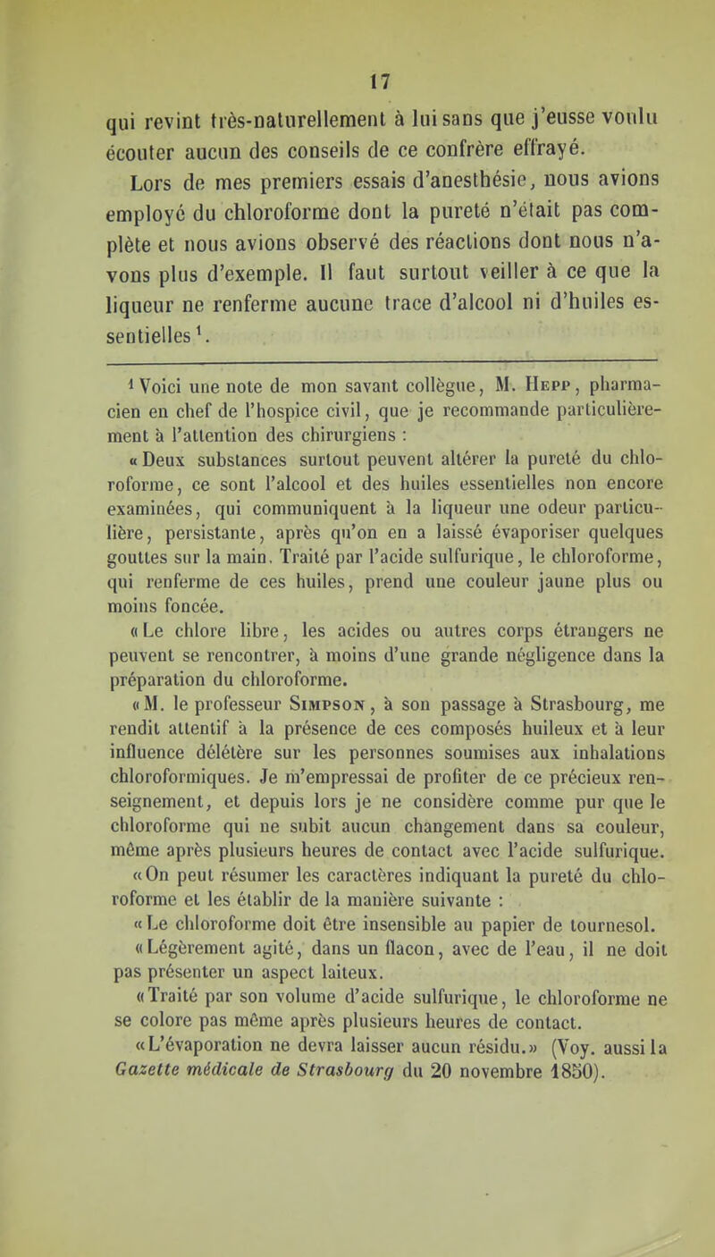 qui revint très-nalurellemenl à lui sans que j'eusse voulu écouter aucun des conseils de ce confrère effrayé. Lors de mes premiers essais d'anesthésie, nous avions employé du chloroforme dont la pureté n'était pas com- plète et nous avions observé des réactions dont nous n'a- vons plus d'exemple. Il faut surtout veiller à ce que la liqueur ne renferme aucune trace d'alcool ni d'huiles es- sentielles ^ ^ Voici une note de mon savant collègue, M. Hepp, pharma- cien en chef de l'hospice civil, que je recommande parliculière- ment à l'attention des chirurgiens : «Deux substances surtout peuvent altérer ia pureté du chlo- roforme, ce sont l'alcool et des huiles essentielles non encore examinées, qui communiquent a la liqueur une odeur particu- lière, persistante, après qu'on en a laissé évaporiser quelques gouttes sur la main. Traité par l'acide sulfurique, le chloroforme, qui renferme de ces huiles, prend une couleur jaune plus ou moins foncée. « Le chlore libre, les acides ou autres corps étrangers ne peuvent se rencontrer, à moins d'une grande négligence dans la préparation du chloroforme. «M. le professeur Simpson, à son passage à Strasbourg, me rendit attentif à la présence de ces composés huileux et à leur influence délétère sur les personnes soumises aux inhalations chloroformiques. Je m'empressai de profiter de ce précieux ren- seignement, et depuis lors je ne considère comme pur que le chloroforme qui ne subit aucun changement dans sa couleur, môme après plusieurs heures de contact avec l'acide sulfurique. «On peut résumer les caractères indiquant la pureté du chlo- roforme et les établir de la manière suivante : « Le chloroforme doit être insensible au papier de tournesol. «Légèrement agité, dans un flacon, avec de l'eau, il ne doit pas présenter un aspect laiteux. «Traité par son volume d'acide sulfurique, le chloroforme ne se colore pas môme après plusieurs heures de contact. «L'évaporation ne devra laisser aucun résidu.» (Voy. aussi la Gazette médicale de Strasbourg du 20 novembre 18S0).