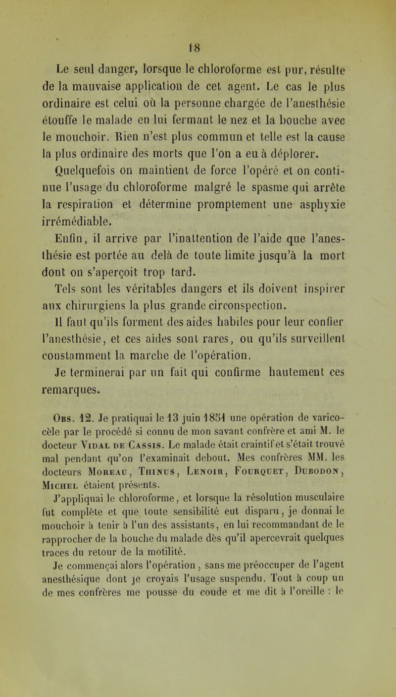 Le seul danger, lorsque le chlorororrae est pur, résulte de la mauvaise application de cet agent. Le cas le plus ordinaire est celui où la personne chargée de l'auesthésie étouffe le malade en lui fermant le nez et la bouche avec le mouchoir. Rien n'est plus commun et telle est la cause la plus ordinaire des morts que l'on a eu à déplorer. Quelquefois on maintient de force l'opéré et on conti- nue l'usage du chloroforme malgré le spasme qui arrête la respiration et détermine promplement une asphyxie irrémédiable. Enfin, il arrive par l'inattention de l'aide que l'anes- ihésie est portée au delà de toute limite jusqu'à la mort dont on s'aperçoit trop tard. Tels sont les véritables dangers et ils doivent inspirer aux chirurgiens la plus grande circonspection. 11 faut qu'ils forment des aides habiles pour leur confier l'auesthésie, et ces aides sont rares, ou qu'ils surveillent constamment la marche de l'opération. Je terminerai par un fait qui confirme hautement ces remarques. Obs. 12. Je pratiquai le 13 juin 18S^ une opération de varico- cèle par le procédé si connu de mon savant confrère et ami M. le docteur Vidal de Cassis. Le malade était craintif et s'était trouvé mal pendant qu'on l'examinait debout. Mes confrères MM. les docteurs Moreau, Thinus, Lenoir, Fourquet, Dubodon, Michel étaient présents. J'appliquai le chloroforme, et lorsque la résolution musculaire fut complète et que. toute sensibilité eut disparu, je donnai le mouchoir a tenir à l'un des assistants, en lui recommandant de le rapprocher de la bouche du malade dès qu'il apercevrait quelques traces du retour de la motilité. Je commençai alors l'opération , sans me préoccuper de l'agent anesthésique dont je croyais l'usage suspendu. Tout à coup un de mes confrères me pousse du coude et me dit à l'oreille : le