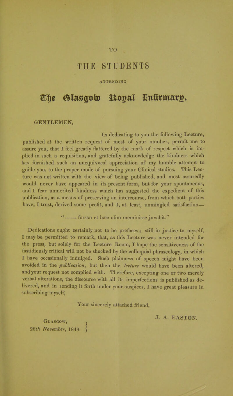 TO THE STUDENTS ATTENDING GENTLEMEN, In dedicating to you the following Lecture, published at the written request of most of your number, permit me to assure you, that I feel greatly flattered by the mark of respect which is im- plied in such a requisition, and gratefully acknowledge the kindness which has furnished such an unequivocal appreciation of my humble attempt to guide you, to the proper mode of pursuing your Clinical studies. This Lec- ture was not written with the view of being published, and most assuredly would never have appeared in its present form, but for your spontaneous, and I fear unmerited kindness which has suggested the expedient of this publication, as a means of preserving an intercourse, from which both parties have, I trust, derived some profit, and I, at least, unmingled satisfaction—  forsan et hajc olim meminisse juvabit. Dedications ought certainly not to be prefaces; still in justice to myself, I may be permitted to remark, that, as this Lecture was never intended for the press, but solely for the Lecture Room, I hope the sensitiveness of the fastidiously critical will not be shocked by the colloquial phraseology, in which I have occasionally indulged. Such plainness of speech might have been avoided in the publication, but then the lecture would have been altered, and your request not complied with. Therefore, excepting one or two merely verbal alterations, the discourse with all its imperfections is published as de- livered, and in sending it forth under your auspices, I have great pleasure in subscribing myself. Your sincerely attached friend. Glasgow, 26th November, 1849. J. A. EASTON.