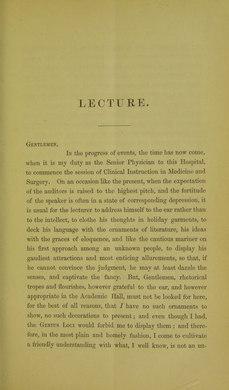 Gentlemen, In the progress of events, the time has now come, when it is my duty as the Senior Physician to this Hospital, to commence the session of Clinical Instruction in Medicine and Surgery. On an occasion like the present, when the expectation of the auditors is raised to the highest pitch, and the fortitude of the speaker is often in a state of corresponding depression, it is usual for the lecturer to address himself to the ear rather than to the intellect, to clothe his thoughts in holiday garments, to deck his language with the ornaments of literature, his ideas with the graces of eloquence, and like the cautious mariner on his first approach among an unknown people, to display his gaudiest attractions and most enticing allurements, so that, if he cannot convince the judgment, he may at least dazzle the senses, and captivate the fancy. But, Gentlemen, rhetorical tropes and flourishes, however grateful to the ear, and however appropriate in the Academic Hall, must not he looked for here, for the best of all reasons, that / have no such ornaments to show, no such decorations to present; and even though I had, the Genius Loci would forbid me to display them ; and there- fore, in the most plain and homely fashion, I come to cultivate a friendly understanding with what, I well know, is not an un-