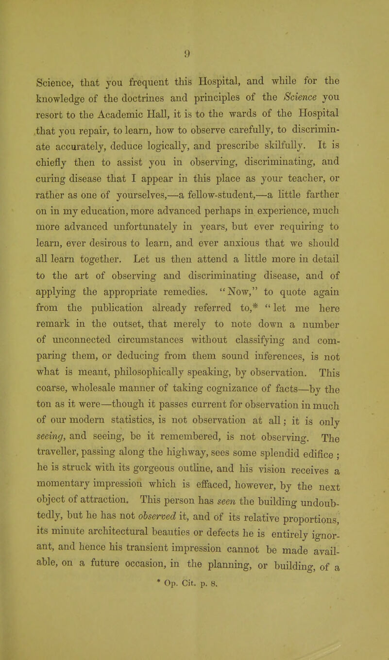 Science, that you frequent this Hospital, and while for the knowledge of the doctrines and principles of the Science you resort to the Academic Hall, it is to the wards of the Hospital .that you repair, to learn, how to observe carefully, to discrimin- ate accurately, deduce logically, and prescribe skilfully. It is chiefly then to assist you in observing, discriminating, and curing disease that I appear in this place as your teacher, or rather as one of yourselves,—a fellow-student,—a little farther on in my education, more advanced perhaps in experience, much more advanced unfortunately in years, but ever requiring to learn, ever desirous to learn, and ever anxious that we should all learn together. Let us then attend a little more in detail to the art of observing and discriminating disease, and of applying the appropriate remedies. Now, to quote again from the publication already referred to,*  let me here remark in the outset, that merely to note down a number of unconnected circumstances without classifying and com- paring them, or deducing from them sound inferences, is not what is meant, philosophically speaking, by observation. This coarse, wholesale manner of taking cognizance of facts—by the ton as it were—though it passes current for observation in much of our modern statistics, is not observation at all; it is only seeing, and seeing, be it remembered, is not observing. The traveller, passing along the highway, sees some splendid edifice ; he is struck with its gorgeous outline, and his vision receives a momentary impression which is effaced, however, by the next object of attraction. This person has seen the building undoub- tedly, but he has not observed it, and of its relative proportions, its minute architectural beauties or defects he is entirely ignor- ant, and hence his transient impression cannot be made avail- able, on a future occasion, in the planning, or building, of a * Op. Cit. p. 8.