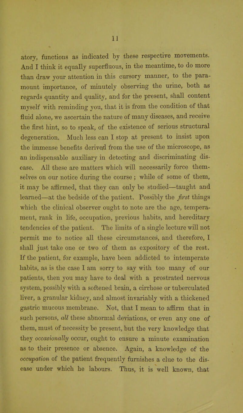 atory, functions as indicated by these respective movements. And I think it equally superfluous, in the meantime, to do more than draw your attention in this cursory manner, to the para- mount importance, of minutely observing the urine, both as regards quantity and quality, and for the present, shall content myself with reminding you, that it is from the condition of that fluid alone, we ascertain the nature of many diseases, and receive the first hint, so to speak, of the existence of serious structural degeneration. Much less can I stop at present to insist upon the immense benefits derived from the use of the microscope, as an indispensable auxiliary in detecting and discriminating dis- ease. All these are matters which will necessarily force them- selves on our notice during the course ; while of some of them, it may be affirmed, that they can only be studied—taught and learned—at the bedside of the patient. Possibly the first things which the clinical observer ought to note are the age, tempera- ment, rank in life, occupation, previous habits, and hereditary tendencies of the patient. The limits of a single lecture will not permit me to notice aU these circumstances, and therefore, I shall just take one or two of them as expository of the rest. If the patient, for example, have been addicted to intemperate habits, as is the case I am sorry to say with too many of our patients, then you may have to deal with a prostrated nervous system, possibly with a softened brain, a cirrhose or tuberculated liver, a granular kidney, and almost invariably with a thickened gastric mucous membrane. Not, that I mean to affirm that in such persons, all these abnormal deviations, or even any one of them, must of necessity be present, but the very knowledge that they occasionally occur, ought to ensure a minute examination as to their presence or absence. Again, a knowledge of the occupafAon of the patient frequently furnishes a clue to the dis- ease under which he labours. Thus, it is well known, that