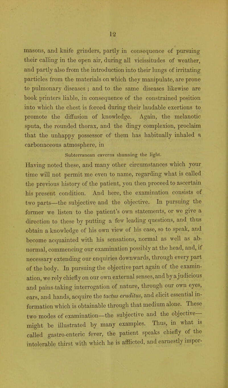 masons, and knife grinders, partly in consequence of pursuing their calling in the open air, during all vicissitudes of weather, and partly also from the introduction into their lungs of irritating particles from the materials on which they manipulate, are prone to pulmonary diseases ; and to the same diseases likewise are book printei's liable, in consequence of the constrained position into which the chest is forced during their laudable exertions to promote the diffusion of knowledge. Again, the melanotic sputa, the rounded thorax, and the dingy complexion, proclaim that the unhappy possessor of them has habitually inhaled a carbonaceous atmosphere, in Subterranean caverns shunning the h'ght. Having noted these, and many other cii'cumstances which your time will not permit me even to name, regarding what is called the previous history of the patient, you then proceed to ascertain his present condition. And here, the examination consists of two parts—the subjective and the objective. In pursuing the foi-mer we listen to the patient's own statements, or we give a direction to these by putting a few leading questions, and thus obtain a knowledge of his own view of his case, so to speak, and become acquainted with his sensations, normal as well as ab- normal, commencing our examination possibly at the head, and, if necessary extending our enquiries downwards, through every part of the body. In pursuing the objective part again of the examin- ation, we rely chiefly on our own external senses, and by a judicious and pains-taking interrogation of nature, through our own eyes, ears, and hands, acquire the tactus eruditus, and eHcit essential m- formation which is obtainable through that medium alone. These two modes of examination—the subjective and the objective- might be illustrated by many examples. Thus, in what is called gastroenteric fever, the patient speaks chiefly of the intolerable thirst with which he is afflicted, and earnestly impor-