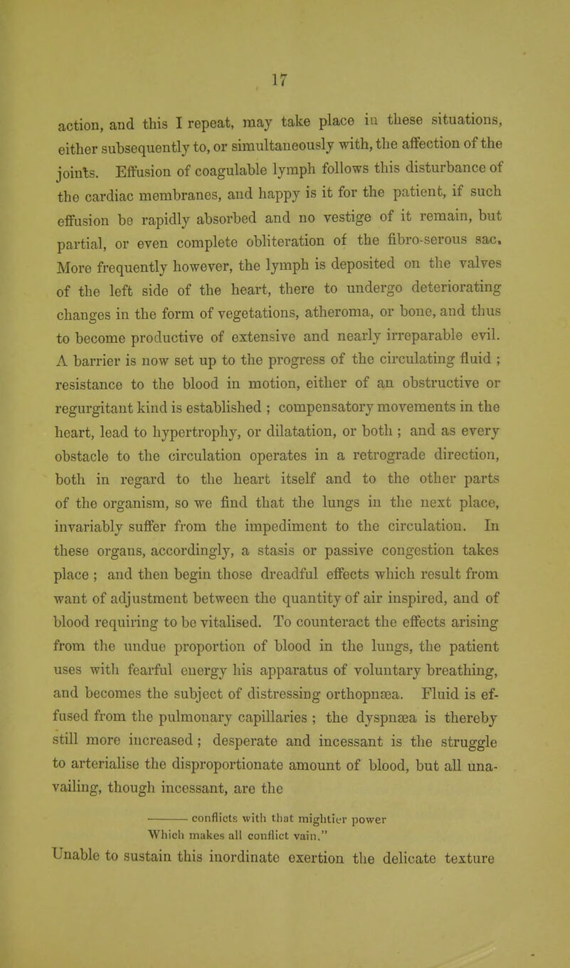 action, and this I repeat, may take place in these situations, either subsequently to, or simultaneously with, the affection of the joints. Effusion of coagulable lymph follows this disturbance of the cardiac membranes, and happy is it for the patient, if such effusion be rapidly absorbed and no vestige of it remain, but partial, or even complete obliteration of the fibro-serous sac. More frequently however, the lymph is deposited on the valves of the left side of the heart, there to undergo deteriorating changes in the form of vegetations, atheroma, or bone, and thus to become productive of extensive and nearly irreparable evil. A barrier is now set up to the progress of the circulating fluid ; resistance to the blood in motion, either of an obstructive or regurgitant kind is established ; compensatory movements in the heart, lead to hypertrophy, or dilatation, or both ; and as every obstacle to the circulation operates in a retrograde direction, both in regard to the heart itself and to the other parts of the organism, so we find that the lungs in the next place, invariably suffer from the impediment to the circulation. In these organs, accordingly, a stasis or passive congestion takes place ; and then begin those dreadful effects which result from want of adjustment between the quantity of air inspired, and of blood requiring to be vitalised. To counteract the effects arising from the undue proportion of blood in the lungs, the patient uses with fearful energy his apparatus of voluntary breathing, and becomes the subject of distressing orthopnfea. Fluid is ef- fused from the pulmonary capillaries ; the dyspnsea is thereby still more increased; desperate and incessant is the struggle to arterialise the disproportionate amount of blood, but all una- vailing, though incessant, are the ■ conflicts with that mightit-r power Which makes all conflict vain. Unable to sustain this inordinate exertion the delicate texture