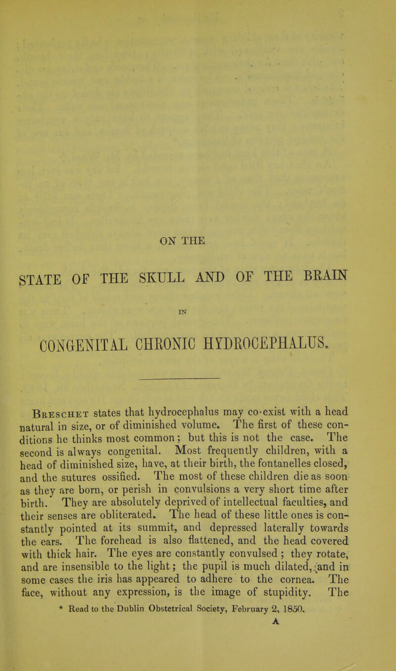 ON THE STATE OF THE SKULL AND OF THE BEAEN IN CONGENITAL CHEONIC HYDEOCEPHALUS. Breschet states that hydrocephalus may co-exist with a head natural in size, or of diminished volume. The first of these con- ditions he thinks most common ; but this is not the case. The second is always congenital. Most frequently children, with a head of diminished size, have, at their birth, the fontanelles closed, and the sutures ossified. The most of these children die as soon as they are born, or perish in convulsions a very short time after birth. They are absolutely deprived of intellectual faculties, and their senses are obliterated. The head of these little ones is con- stantly pointed at its summit, and depressed laterally towards the ears. The forehead is also flattened, and the head covered with thick hair. The eyes are constantly convulsed ; they rotate, and are insensible to the light; the pupil is much dilated,;and in some cases the iris has appeared to adhere to the cornea. The face, without any expression, is the image of stupidity. The • Read to the Dublin Obstetrical Society, February 2, 1850. A