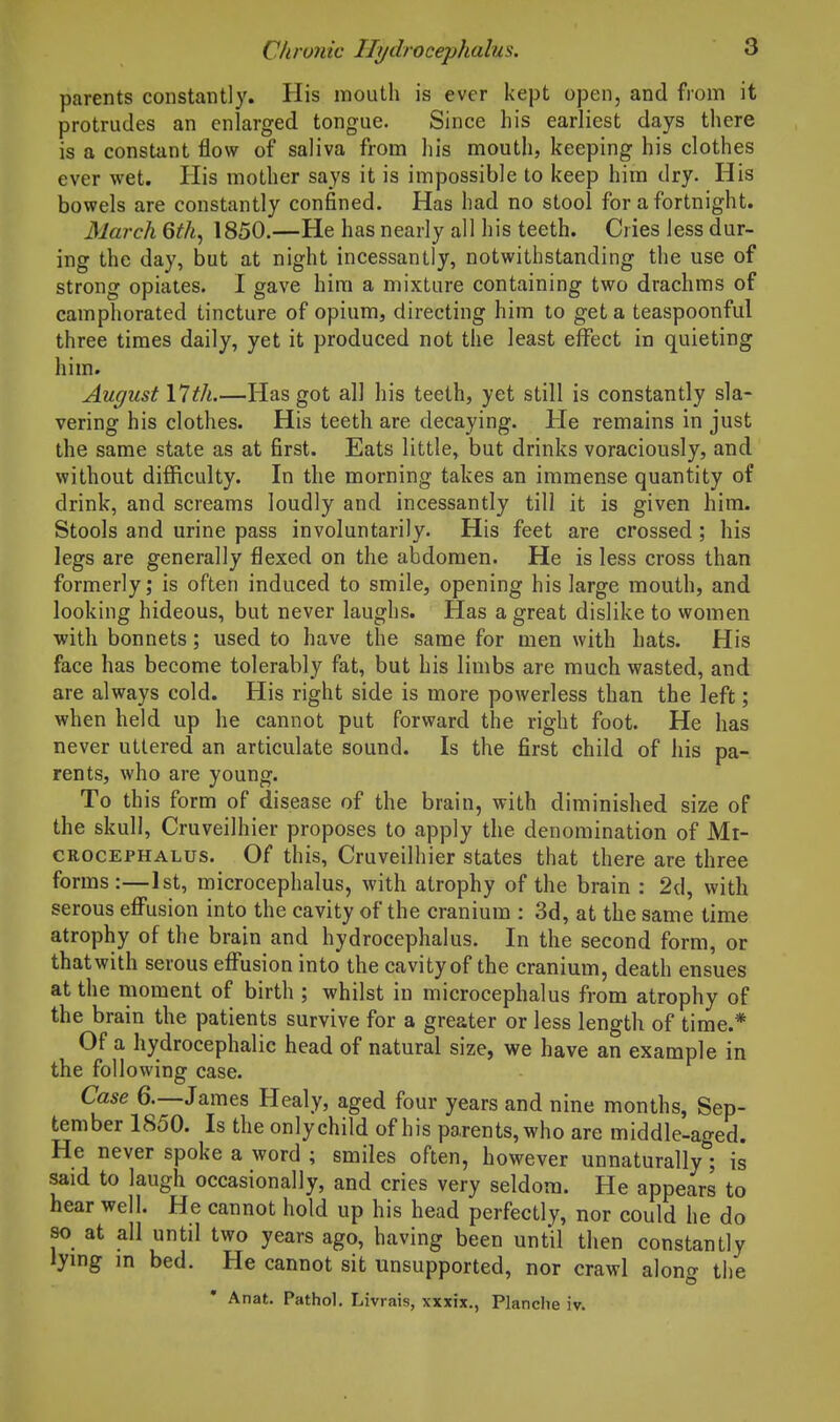 parents constantly. His mouth is ever kept open, and from it protrudes an enlarged tongue. Since his earliest days there is a constant flow of saliva from his mouth, keeping his clothes ever wet. His mother says it is impossible to keep him dry. His bowels are constantly confined. Has had no stool for a fortnight. March 6th, 1850.—He has nearly all his teeth. Cries less dur- ing the day, but at night incessantly, notwithstanding the use of strong opiates. I gave him a mixture containing two drachms of camphorated tincture of opium, directing him to get a teaspoonful three times daily, yet it produced not the least effect in quieting him. August 17th.—Has got all his teeth, yet still is constantly sla- vering his clothes. His teeth are decaying. He remains in just the same state as at first. Eats little, but drinks voraciously, and without difficulty. In the morning takes an immense quantity of drink, and screams loudly and incessantly till it is given him. Stools and urine pass involuntarily. His feet are crossed; his legs are generally flexed on the abdomen. He is less cross than formerly; is often induced to smile, opening his large mouth, and looking hideous, but never laughs. Has a great dislike to women with bonnets; used to have the same for men with hats. His face has become tolerably fat, but his limbs are much wasted, and are always cold. His right side is more powerless than the left; when held up he cannot put forward the right foot. He has never uttered an articulate sound. Is the first child of his pa- rents, who are young. To this form of disease of the brain, with diminished size of the skull, Cruveilhier proposes to apply the denomination of Mt- CROCEPHALUs. Of this, Cruvcilhier states that there are three forms:—1st, microcephalus, with atrophy of the brain : 2d, with serous eff'usion into the cavity of the cranium : 3d, at the same time atrophy of the brain and hydrocephalus. In the second form, or thatwith serous effusion into the cavity of the cranium, death ensues at the riioment of birth ; whilst in microcephalus from atrophy of the brain the patients survive for a greater or less length of time.* Of a hydrocephalic head of natural size, we have an example in the following case. Case 6.—James Healy, aged four years and nine months, Sep- tember 1850. Is the only child of his parents, who are middle-aged. He never spoke a word ; smiles often, however unnaturally; is said to laugh occasionally, and cries very seldom. He appears to hear well. He cannot hold up his head perfectly, nor could he do so at all until two years ago, having been until then constantly lymg m bed. He cannot sit unsupported, nor crawl along the • Anat. Pathol. Livrais, xxxix., Planche iv.