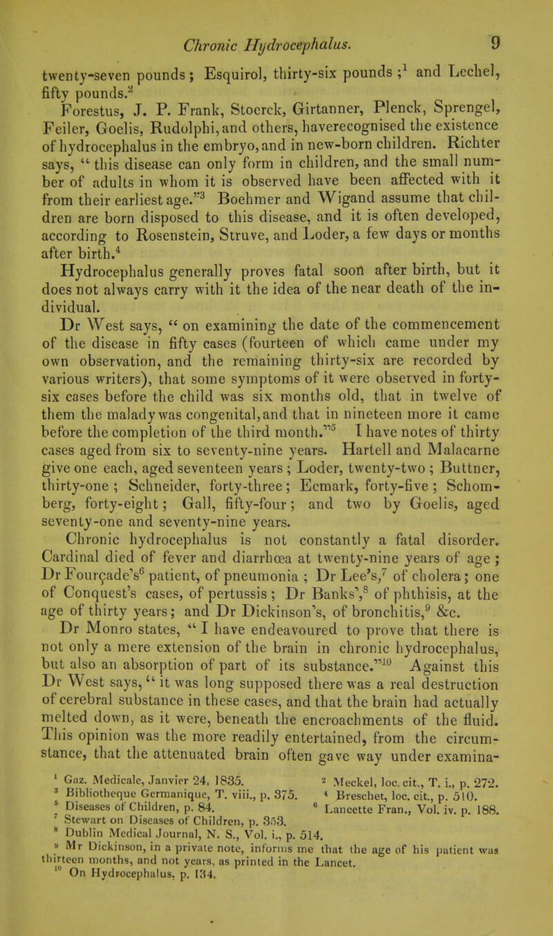 twenty-seven pounds; Esquirol, thirty-six pounds;^ and Leche], fifty pounds.^ Forestus, J. P. Frank, Stoerck, Girtanner, Plenck, Sprengel, Feiler, Goelis, Rudolphi,and others, haverecognised the existence of hydrocephalus in the embryo, and in new-born children. Richter says,  this disease can only form in children, and the small num- ber of adults in whom it is observed have been affected with it from their earliest age.^ Boehmer and Wigand assume that chil- dren are born disposed to this disease, and it is often developed, according to Rosenstein, Struve, and Loder, a few days or months after birth.'* Hydrocephalus generally proves fatal soon after birth, but it does not always carry with it the idea of the near death of the in- dividual. Dr West says,  on examining the date of the commencement of the disease in fifty cases (fourteen of which came under my own observation, and the remaining thirty-six are recorded by- various writers), that some symptoms of it were observed in forty- six cases before the child was six months old, that in twelve of them the malady was congenital, and that in nineteen more it came before the completion of the third month.^ I have notes of thirty cases aged from six to seventy-nine years. Kartell and Malacarne give one each, aged seventeen years ; Loder, twenty-two ; Buttner, thirty-one; Schneider, forty-three; Ecmark, forty-five; Schom- berg, forty-eight; Gall, fifty-four; and two by Goelis, aged seventy-one and seventy-nine years. Chronic hydrocephalus is not constantly a fatal disorder. Cardinal died of fever and diarrhoea at twenty-nine years of age ; DrFour^adeV patient, of pneumonia ; Dr Lee's/ of cholera; one of Conquest's cases, of pertussis ; Dr Banks',^ of phthisis, at the age of thirty years; and Dr Dickinson's, of bronchitis,^ &c. Dr Monro states, *' I have endeavoured to prove that there is not only a mere extension of the brain in chronic hydrocephalus, but also an absorption of part of its substance.^ Against this Dr West says, it was long supposed there was a real destruction of cerebral substance in these cases, and that the brain had actually melted down, as it were, beneath the encroachments of the fluid. This opinion was the more readily entertained, from the circum- stance, that the attenuated brain often gave way under examina- ' Gaz. Medicale, Janvier 24, 1835. 2 Meckel, loc.cit., T. i., p. 272. ' Bibliotheque Gcrmanique, T. viii., p. 375. < Breschet, loc. cit., p. 510. » Diseases of Children, p. 84. « Lancette Fran,, Vol. iv. p. 188. Stewart on Diseases of Children, p. SfiS. * Dublin Medical Journal, N. S., Vol. i., p. 514. » Mr Dickinson, in a private note, informs me that the age of his patient was thirteen months, and not years, as printed in the Lancet. ' On Hydrocephalus, p. 134.