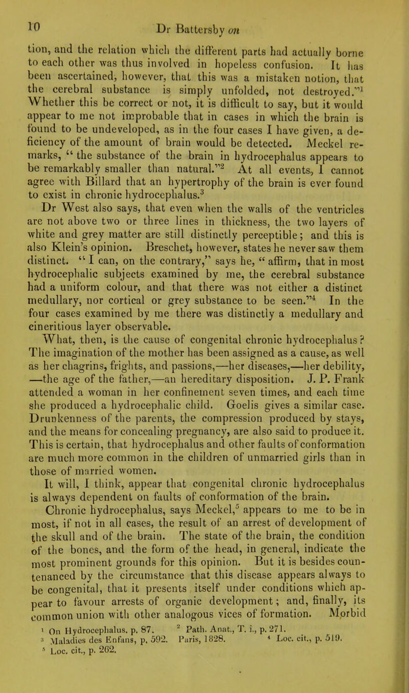 tion, and the relation wbicli the different parts had actually borne to each other was thus involved in hopeless confusion. It has been ascertained, however, that this was a mistaken notion, that the cerebral substance is simply unfolded, not destroyed/'^ Whether this be correct or not, it is diflBcult to say, but it would appear to me not improbable that in cases in which the brain is found to be undeveloped, as in the four cases I have given, a de- ficiency of the amount of brain would be detected. Meckel re- marks,  the substance of the brain in hydrocephalus appears to be remarkably smaller than natural/'^ At all events, 1 cannot agree with Billard that an hypertrophy of the brain is ever found to exist in chronic hydrocephalus.^ Dr West also says, that even when the walls of the ventricles are not above two or three lines in thickness, the two layers of white and grey matter are still distinctly perceptible; and this is also Klein's opinion. Breschet, however, states he never saw them distinct.  I can, on the contrary/' says he,  affirm, that in most hydrocephalic subjects examined by me, the cerebral substance had a uniform colour, and that there was not either a distinct medullary, nor cortical or grey substance to be seen.** In the four cases examined by me there was distinctly a medullary and cineritious layer observable. What, then, is the cause of congenital chronic hydrocephalus? The imagination of the mother has been assigned as a cause, as well as her chagrins, frights, and passions,—her diseases,—her debility, —the age of the father,—an hereditary disposition. J. P. Frank attended a woman in her confinement seven times, and each time she produced a hydrocephalic child. Goelis gives a similar case. Drunkenness of the parents, the compression produced by stays, and the means for concealing pregnancy, are also said to produce it. This is certain, that hydrocephalus and other faults of conformation are much more common in the children of unmarried girls than in those of mnrried women. It will, I think, appear that congenital chronic hydrocephalus is always dependent on faults of conformation of the brain. Chronic hydrocephalus, says Meckel,^ appears to me to be in most, if not in all cases, the result of an arrest of development of the skull and of the brain. The state of the brain, the condition of the bones, and the form of the head, in general, indicate the most prominent grounds for this opinion. But it is besides coun- tenanced by the circumstance that this disease appears always to be congenital, that it presents itself under conditions which ap- pear to favour arrests of organic development; and, finally, its common union with other analogous vices of formation. Morbid ' On Hydroceplialus. p. 87. Path. Anat., T. i., p. 271. ' Maladies des En fans, p. 392. Paris, 1828. « Loc. cit., p. 519,