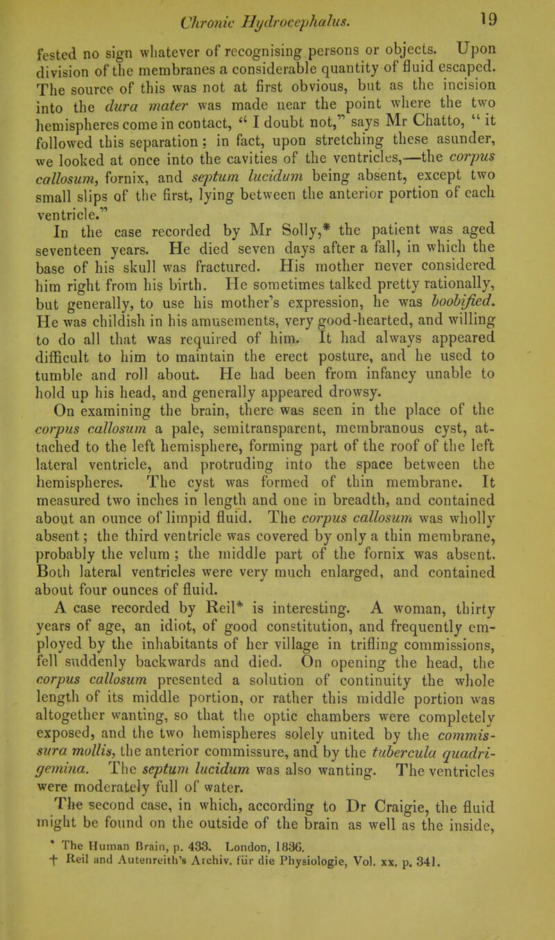 fested no sign wliatever of recognising persons or objects. Upon division of the membranes a considerable quantity of fluid escaped. The source of this was not at first obvious, but as the incision into the dura mater was made near the point where the two hemispheres come in contact,  I doubt not, says Mr Chatto,  it followed this separation: in fact, upon stretching these asunder, we looked at once into the cavities of the ventricles,—the corpus callosum, fornix, and septum lucidum being absent, except two small slips of the first, lying between the anterior portion of each ventricle. In the case recorded by Mr Solly,* the patient was aged seventeen years. He died seven days after a fall, in which the base of his skull was fractured. His mother never considered him right from his birth. He sometimes talked pretty rationally, but generally, to use his mother's expression, he was boobijied. He was childish in his amusements, very good-hearted, and willing to do all that was required of him. It had always appeared diflScult to him to maintain the erect posture, and he used to tumble and roll about. He had been from infancy unable to hold up his head, and generally appeared drowsy. On examining the brain, there was seen in the place of the corpus callosum a pale, semitransparent, membranous cyst, at- tached to the left hemisphere, forming part of the roof of the left lateral ventricle, and protruding into the space between the hemispheres. The cyst was formed of thin membrane. It measured two inches in length and one in breadth, and contained about an ounce of limpid fluid. The corpus callosum was wholly absent; the third ventricle was covered by only a thin membrane, probably the velum ; the middle part of the fornix was absent. Both lateral ventricles were very much enlarged, and contained about four ounces of fluid. A case recorded by Reil* is interesting. A woman, thirty years of age, an idiot, of good constitution, and frequently cm- ployed by the inhabitants of her village in trifling commissions, fell suddenly backwards and died. On opening the head, the corpus callosum presented a solution of continuity the whole length of its middle portion, or rather this middle portion was altogether wanting, so that the optic chambers were completely exposed, and the two hemispheres solely united by the commis- sura mollis, the anterior commissure, and by the tubercula quadri- gemina. The septum lucidum was also wanting. The ventricles were moderately full of water. The second case, in which, according to Dr Craigie, the fluid might be found on the outside of the brain as well as the inside, • The Human Brain, p. 433. London, 1836. -|- Reil and Autenreith's Archiv. fUr die Physiologie, Vol. xx. p. 341.