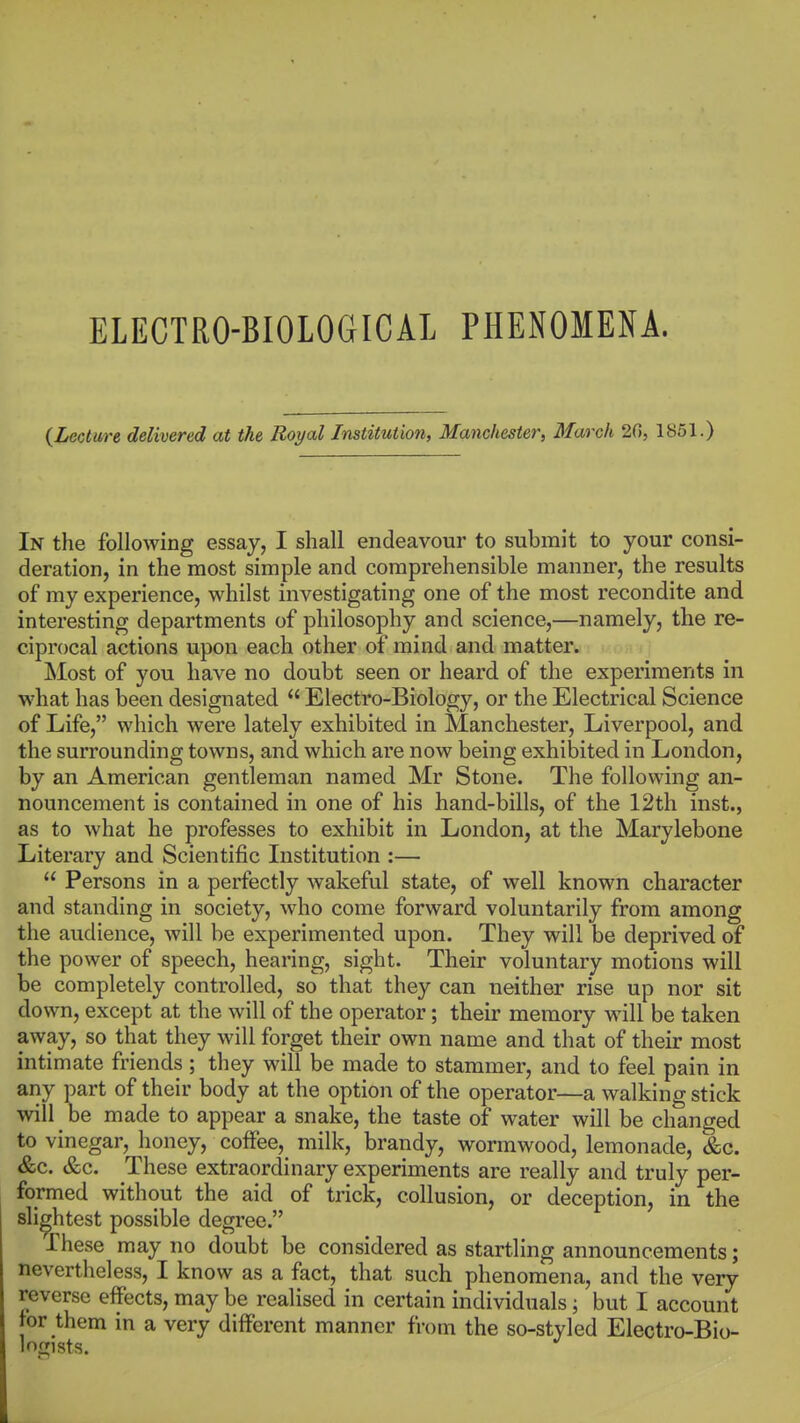 {Lecture delivered at the Royal Institution, Manchester, March 20, 1851.) In the following essay, I shall endeavour to submit to your consi- deration, in the most simple and comprehensible manner, the results of my experience, whilst investigating one of the most recondite and interesting departments of philosophy and science,—namely, the re- ciprocal actions upon each other of mind and matter. Most of you have no doubt seen or heard of the experiments in what has been designated  Electro-Biology, or the Electrical Science of Life, which were lately exhibited in Manchester, Liverpool, and the sun*ounding towns, and which are now being exhibited in London, by an American gentleman named Mr Stone. The following an- nouncement is contained in one of his hand-bills, of the 12th inst., as to what he professes to exhibit in London, at the Marylebone Literary and Scientific Institution :—  Persons in a perfectly wakeful state, of well known character and standing in society, who come forward voluntarily from among the audience, will be experimented upon. They will be deprived of the power of speech, hearing, sight. Their voluntary motions will be completely controlled, so that they can neither rise up nor sit down, except at the will of the operator; their memory will be taken away, so that they will forget their own name and that of their most intimate friends; they will be made to stammer, and to feel pain in any part of their body at the option of the operator—a walking stick will ^ be made to appear a snake, the taste of water will be changed to vinegar, honey, coffee, milk, brandy, wormwood, lemonade, &c. &c. &c. These extraordinary experiments are really and truly per- formed without the aid of trick, collusion, or deception, in the slightest possible degree. These may no doubt be considered as startling announcements; nevertheless, I know as a fact, that such phenomena, and the very reverse effects, may be realised in certain individuals; but I account tor them in a very different manner from the so-styled Electro-Bio- logists.