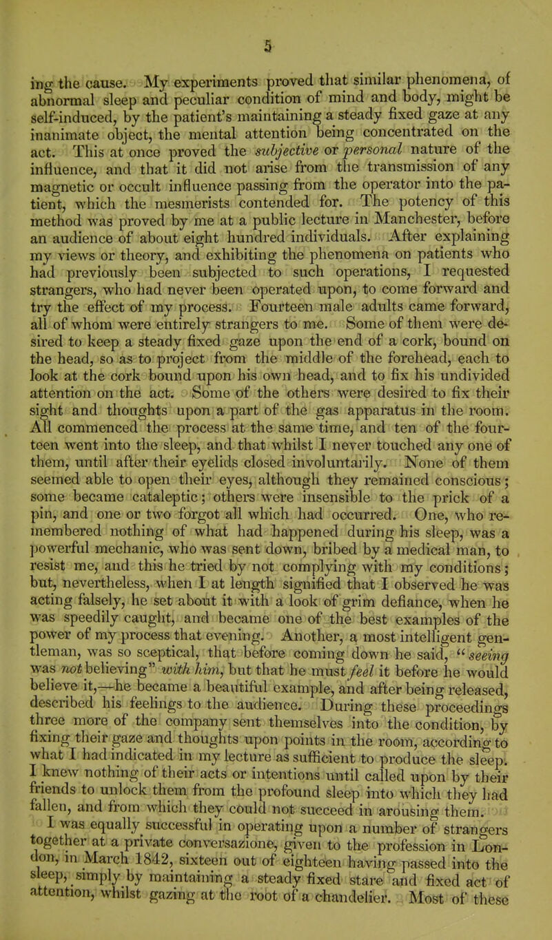 3 'mg the cause. My experiments proved that similar phenomena, of abnormal sleep and peculiar condition of mind and body, might be self-induced, by the patient's maintaining a steady fixed gaze at any inanimate object, the mental attention being concentrated on the act. This at once proved the subjective or personal nature of the influence, and that it did not arise from the transmission of any magnetic or occult influence passing from the operator into the pa- tient, which the mesmerists contended for. The potency of this method was proved by me at a public lecture in Manchester, before an audience of about eight hundred individuals. After explaining my views or theory, and exhibiting the phenomena on patients who had previously been subjected to^ such operations, I requested strangers, who had never been operated upon, to come forward and try the effect of my process. Fourteen male adults came forward, all of whom were entirely strangers to me. Some of them were de- sired to keep a steady fixed gaze upon the end of a cork, bound on the head, so as to project from the middle of the forehead, each to look at the cork bound upon his own head, and to fix his undivided attention on the act. Some of the others were desired to fix their sight and thoughts upon a part of the gas apparatus in the room. All commenced the process at the same time, and ten of the four- teen went into the sleep, and that whilst I never touched any one of them, until after their eyelids closed involuntajily. None of them seemed able to open their eyes, although they remained conscious; some became cataleptic; others were insensible to the prick of a pin, and one or two forgot all which had occurred. One, who re- membered nothing of what had happened during his sleep, was a powerful mechanic, who was sent down, bribed by a medical man, to . resist me, and this he tried by not complying with my conditions; but, nevertheless, when I at length signified that I observed he was acting falsely, he set about it with a look of grim defiance, when he was speedily caught, and became one of the best examples of the power of my process that evening. Another, a most intelligent gen- tleman, was so sceptical, that before coming down he said,  seeing was 710* believing with him, but that he must feel it before he would believe it,—he became a beautiful example, and after being released, described his feelings to the audience. During these proceedings three more of the company sent themselves into the condition, by fixing their gaze and thoughts upon points in the room, according to what I had indicated in my lecture as sufficient to produce the sleep. I knew nothing of their acts or intentions until called upon by their friends to unlock them from the profound sleep into which they had fallen, and from which they could not succeed in arousing them, u, • I was equaliy_ successful in operating upon a number of strangers together at a private conversazione, given to the profession in Lon- don, m March 1842, sixteen out of eighteen having passed into the sleep, simply by maintaining a steady fixed stare and fixed act tif attention, whilst gazing at the root of a chandelier.Most of th€S6
