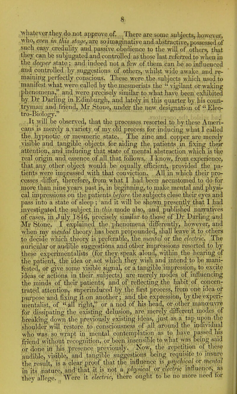 /whatever they do not approve of. There are soine subjects, liowever, who, even in this stage, avo so imaginative and abstractive, possessed of such easy credulity and passive obedience to the will of others, tliat they can be subjugated and controlled as those last referred to when in the deeper state; and indeed not a few of them can be so influenced and controlled by suggestions of others, whilst wide awake and re- maining perfectly conscious. These were the subjects which used to manifest what were called by the mesmerists the  vigilant or waking jphenomena, and were precisely similar to what have been exhibited by Dr Darling in Edinburgh, and lately in this quarter by his coun- tryman and friend, Mr Stone, .under the new.^flesignation of Elec- ,. It will be observed, that the processes resorte^'^to lay these Amen- cajis is merely a.variety of my old process for inducing what I called the. hypnotic or mesmeric state. Tbe zinc and copper are merely visible and tangible ob^^^ tlie patients, m fixing thejr £<;ttention, and, inducing that state of mental abstraction which is tl^^ real origin and essence of all that follows. I know, from experience, tl>at a.ny other object would be equally efficient, provided the paj- tlen^;s were impressed with, that conviction. All in which their proj- cess^es, differ, tberefore, frona. wliat I had been accustomed to do fc^* niore tlian nine yeai\s past is, in beginning, to make mental and physir cal impressions on the patients before the subjects close their eyes and pass into a state of sleep ; and it will be showri presently that I had investigated, the subject inmode also, and published narratives ,pf crises, in July 1846, precisely similar to those of Dr Darling and Mr Stone. I explained the phenomena differently, however, and w;hen my mental theoiy Has been propounded, shall leave it to others to decide wdiicli theory is preferable, the mental or the electnc. The auricular or audible suggestions and other impressions resorted to by ,th^^,e experimeutalists (for they speak aloud, within the bearing of the patient, tlie idea or act which ihey wish and intend to be mani- fested, or give some visible signal, or a tangible impression, to excite ideas or actions in their subjects) are merely modes of influencing the minds of their patients, and of reflecting tlie habit of concen- trated attention, superinduced b;^ the first process, from one idea c| pui*pose and fixing it on another | and the expression, bytheexpen- iiientalist, of  all right, or a nod of )tus liead, or other manoBuvre for dissipating the >xistmg, delusi(«i?,,,,^ir^tj^erely. different modes of trpaBhg down the previously ejas'tinglideas, just as a tap upori the siioulier will re;store to consciousness of all around the individual whp \Vas so wrapt in mental contemplation ,as to have parsed his friend v?itli6utj recognition, or been insensible to what' was being ^said ,or ;$)ne i^^'^^^ presence.previously. /I^ow, the repetition of these audible,'visiSle, a^ suggeslioris being requisite to insure the result, is a clear prpof that the influence is psychical or trie^ital in 'iis nature, and ihai^ isT^ a^pJ^ysical oY ihfluenc^ as t&v 'alleo-e. Were it 'etechriCj there ought to be no more need tor