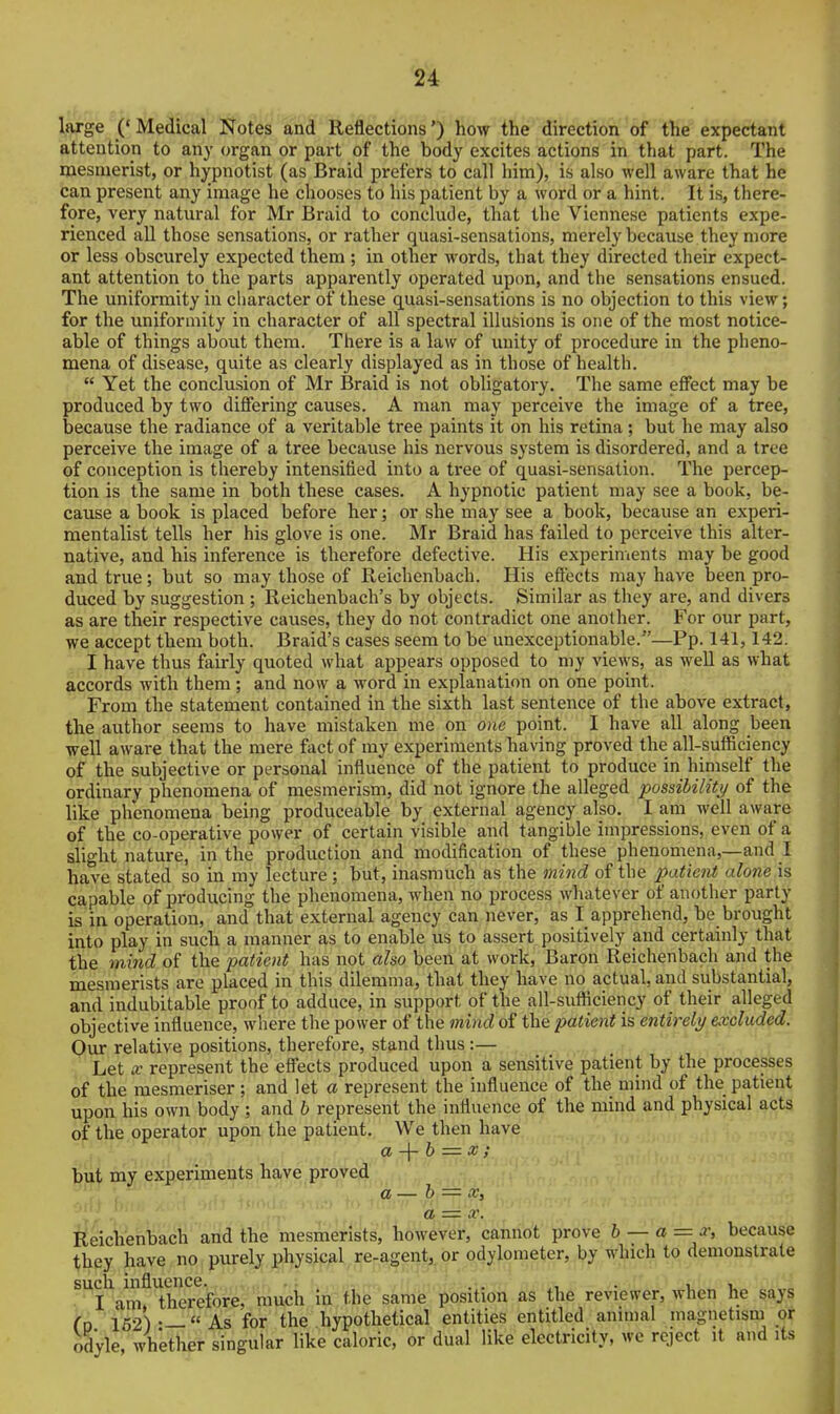 large ('Medical Notes and Reflections') how the direction of the expectant attention to any organ or part of the body excites actions in that part. The mesmerist, or hj^pnotist (as Braid prefers to call him), is also well aware that he can present any image he chooses to his patient by a word or a hint. It is, there- fore, very natural for Mr Braid to conclude, that the Viennese patients expe- rienced all those sensations, or rather quasi-sensations, merely because they more or less obscurely expected them ; in other words, that they directed their expect- ant attention to the parts apparently operated upon, and the sensations ensued. The uniformity in character of these quasi-sensations is no objection to this view; for the uniformity in character of all spectral illusions is one of the most notice- able of things about them. There is a law of unity of procedure in the pheno- mena of disease, quite as clearly displayed as in those of health.  Yet the conclusion of Mr Braid is not obligatory. The same effect may be produced by two differing causes. A man may perceive the image of a tree, because the radiance of a veritable tree paints it on his retina; but he may also perceive the image of a tree because his nervous system is disordered, and a tree of conception is thereby intensified into a tree of quasi-sensation. The percep- tion is the same in both these cases. A hypnotic patient may see a book, be- cause a book is placed before her; or she may see a book, because an experi- mentalist tells her his glove is one. Mr Braid has failed to perceive this alter- native, and his inference is therefore defective. His experiments may be good and true; but so may those of Reichenbach. His effects may have been pro- duced by suggestion ; Reichenbach's by objects. Similar as they are, and divers as are their respective causes, they do not contradict one another. For our part, we accept them both. Braid's cases seem to be unexceptionable.—Pp. 141,142. I have thus fairly quoted what appears opposed to my views, as well as what accords with them ; and now a word in explanation on one point. From the statement contained in the sixth last sentence of the above extract, the author seems to have mistaken me on one point. I have all along been well aware that the mere fact of my experiments having proved the all-sufficiency of the subjective or personal influence of the patient to produce in himself the ordinary phenomena of mesmerism, did not ignore the alleged possibility of the like phenomena being produceable by external agency also. I am well aware of the co-operative power of certain visible and tangible impressions, even of a slight nature, in the production and modification of these phenomena,—and I have stated so in my lecture ; but, inasmuch as the mind of the patient alone is capable of producing the phenomena, when no process whatever of another party is in operation, and that external agency can never, as I apprehend, be brought into play in such a manner as to enable us to assert positively and certainly that the mind of the patient has not also been at work. Baron Reichenbach and the mesmerists are placed in this dilemma, that they have no actual, and substantial, and indubitable proof to adduce, in support of the all-sufticiency of their alleged objective influence, where the power of the mind of the patient is entirely excluded. Our relative positions, therefore, stand thus :— Let X represent the effects produced upon a sensitive patient by the processes of the mesmeriser; and let a represent the influence of the mind of the patient upon his own body ; and b represent the influence of the mind and physical acts of the operator upon the patient. We then have but my experiments have proved a + 6 = x; a — h a Reichenbach and the mesmerists, however, cannot prove b — a = x, because they have no purely physical re-agent,, or odylometer, by which to demonstrate such, influence. ^ ;^.,,,.3-r'. . • ., . . . 1,1. I am therefore, rtiuch iri-the sariie jibsition as the reviewer, when he says f D 162) •— As for the hypothetical entities entitled animal magnetism or odyle, whether singular like caloric, or dual like electricity, we reject it and its