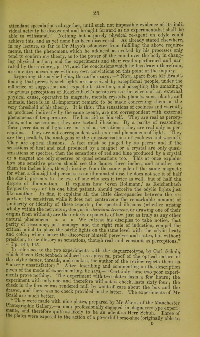 attendant speculations altogether, until such not impossible evidence of its indi- vidual activity be discovered and brought forward as no experimentalist shall be able to withstand. Nothing but a purely physical re-agent on odyle could achieve this, and as yet none has been discovered. As already stated elsewhere, in my lecture, so far is Dr Mayo's odometer from fulfilling the above require- ments, that the phenomena which he adduced as evoked by his processes only tend to confirm my theorj', as to the power of the mind over the body in chang- ing physical action; and the experiments and their results performed and nar- rated by the reviewer, p. 157, and the conclusions which he has drawn therefrom, are in entire accordance witli my own convictions on this point of the inquiry. Regarding the odyHc lights, the author says :— Now, apart from Mr Braid's- finding that precisely such lights are perceived by exceptional people, under the influence of suggestion and expectant attention, and accepting the amazingly congruous perceptions of Reichenbach's sensitives as the effects of an external physical cause, operative in magnets, metals, crystals, planets, suns, plants, and animals, there is an all-important remark to be made concerning them on the very threshold of his theory. It is this: The sensations of coolness and Avarmth, as produced indirectly by the same agents, are not correspondent with external phenomena of temperature. He has said so himself. They are real as percep- tions, not as sensations; they are tactual illusions. By a parity of reasoning, these perceptions of light are not real as sensations; they are real only as per- ceptions. They are not correspondent with external phenomena of light. They are the parallels, the analogous of the quasi-sensations of coolness and warmth. They are optical illusions. A fact must be judged by its peers; and. if the sensations of heat and cold produced by a magnet or a crystal are only quasi- sensations or spectres, then the sensations of red and blue produced by a crystal or a magnet are only spectres or quasi-sensations too. This at once explains how one sensitive person should see the flames three inches, and another see them ten inches high, though issuing from the same pole of the same magnet; for when a dim-sighted person sees an illuminated disc, he does not see it of half the size it presents to the eye of one who sees it twice as well, but of half the degree of illumination. It explains how 'even Bollmann,' as Reichenbach frequently says of his one blind patient, should perceive the odylic lights just like another. In fine, it explains all the little discrepancies between the re- ports of the sensitives, while it does not contravene the remarkable amount of similarity or identity of these reports ; for spectral illusions (whether arising wholly within the nervous system, as in delirium tremens, or draAving one of their origins from without) are the orderly exponents of law, just as trvdy as any other natural phenomena. * * * We entreat his disciples to take notice, that parity of reasoning, just analogy, and the right rule of induction, compel the critical mind to place the odylic lights on the same level with the odylic heats and colds ; which latter the discoverer himself perceives and states, but without precision, to be illusory as sensations, though real and constant as perceptions. —Pp. 144, 145. ^ ^ In reference to the two experiments with the daguerreotype, by Carl Schuh, which Baron Reichenbach adduced as a physical proof of the optical nature of the odyhc flames, threads, and smokes, the author of the review rejects them as  utterly unsatisfactory. After describing and commenting on the description given of the mode of experimenting, he says,—« Certainly these two poor experi- ments prove nothing. The experiment with two plates lasts a few hours; the experiment with only one, and therefore without a check, lasts sixty-four ; the cfieck m the former was rendered null by want of care about the box and the drawer, and there was no check provided in the latter. The experiments of Mr Uraid are much better.  They were made with nine plates, prepared by Mr Akers, of the Manchester ^-notographic Gallery,—a man professionally engaged in daguerreotype experi- ments, and therefore quite as likely to be an adept as Herr Schuh. Three of me plates were exposed to the action of a powerful horse-shoe (originally able to D