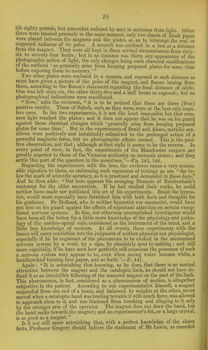 2() lift eighty pounds, but somewhat reduced by use) in seclusion from light Other three were treated precisely in the same manner, only two sheets of black paper Avere placed between the magnets and the plates, so as to intercept the real or supposed radiance of its poles. A seventh was confined in a box at a distance from the magnet. They were all kept in these several circumstances from sixty- six to seventy-four hours; but in no instance was there any appearance of the photographic action of light, the only changes being such chemical modifications of the surfaces ' as generally arise from keeping prepared plates for some time before exposing them to mercury.' Two other plates were enclosed in a camera, and exposed at such distance as must have given a picture of the poles of the magnet, and flames issuing from them, according to the Baron's statement regarding the focal distance of odyle. One was left sixty-six, the other thirty-five and a half hours so exposed; but no photographical indications were manifested. Now, adds the reviewer, it is to be noticed that these are three (four) positive results. Those of Schuh, such as they were, were at the best only nega- tive ones. In his two experiments, it is not the least impossible but that com- mon light reached the plates; and it does not appear that he was on his guard against those chemical changes which 'generally arise from keeping prepared plates for some time.' But in the experiments of Braid and Akers, metallic sen- sitives were positively and indubitably submitted to the prolonged action of a powerful magnetic force, but no photographic eflects ensued. This is the posi- tive observation, not that; although at first sight it seems to be the reverse. In every point of view, in fact, the experiments of the Manchester surgeon are greatly superior to those of the Viennese authority on meteoric stones; and they settle this part of the question in the meantime.—Pp. 145, 146. Regarding the experiments with the lens, the reviewer raises a very reason- able objection to them, as embracing such vagueness of testings as are  far be- low the mark of scientific accuracy, as it is practised and demanded in Jhese days. And he then adds:  But here appears the avenging Nemesis of Reichenbach's contempt for the older mesmerists. If he had studied their works, he could neither have made nor published this set of his experiments. Braid the hypno- tist, would more especially have furnished him with both facts and thoughts for his guidance. Dr Holland, who is neither hypnotist nor mesmerist, would have put him on his guard against the eflfects of expectant attention on certain excep- tional nervous systems. In fine, oiu: otherwise accomplished investigator would have been all the better for a little more knowledge of the physiology and patho- logy of the cerebro-spirial axis, considered as the instrument of the mind, and a little less knowledge of meteors. At all events, these experiments with the lenses will carry conviction into the judgment of neither physicist nor physiologist, especially if he be cognizant of the phenomena to be evoked in the mesmerised nervous system by a word, by a sign, by absolutely next to nothing; and still more especially, if he have seen how perfectly self-conscious the possessor of such a nervous system may appear to be, even when seeing water become wliite, a handkerchief turning into paper, and so forth.—P. 147. Again :  It is astonisliing that knowing, as he does, that there is no mutual attraction between the magnet and the cataleptic limb, he should not have de- fined it as an irresistible following of the removed magnet on the part of the limb. This phenomenon, in fact, considered as a phenomenon of motion, is altogether subjective in the patient. According to our experimentalist himself, a magnet suspended from one end of a beam, and balanced by weights at the other, never moved when a cataleptic hand was tending towards it with much force, was allowed to approach close to it, and was hindered from touching and clinging to it only by the stronger arm of the operator. The magnet does not draw the hand, but the hand seeks towards the magnet; and an experimenter's fist, or a large crystal, is as good as a magnet. Is it not still more astonishing that, with a perfect knowledge of the above facts, Professor Gregory should believe the statement of Mr Lewis, as recorded