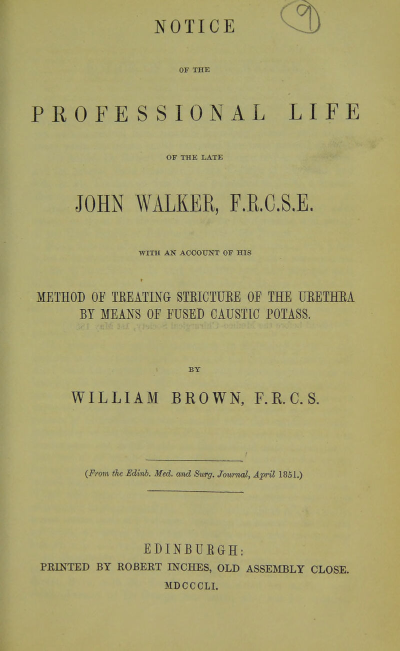 NOTICE OF THE PROFESSIONAL LIFE OF THK LATE JOHN WALKER, F.R.C.S.E. WITH AN ACCOUNT OF HIS METHOD OF TEEATING STEICTUEE OF THE UEETHEA BY MEANS OF FUSED CAUSTIC POTASS. I BY WILLIAM BROWN, F.RC.S. {From the Edmb. Med. cmd Swrg. J<yujmal, April 1851.) EDINBUEGH: PRINTED BY ROBERT INCHES, OLD ASSEMBLY CLOSE. MDCCCLL