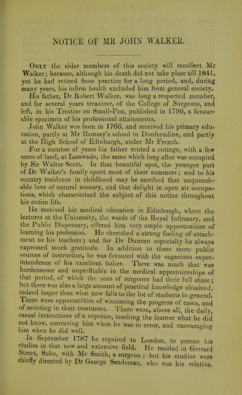 MOTICE OF MR JOHN WALKER. Only the elder members of this society will recollect Mr Walker; because, although his death did not take place till 1841, yet he had retired from practice for a long period, and, during many years, his infirm health excluded him from general society. His father, Dr Robert Walker, was long a respected member, and for several years treasurer, of the College of Surgeons, and left, in his Treatise on Small-Pox, published in 1790, a favour- able specimen of his professional attainments. John Walker was born in 1766, and received his primary edu- cation, partly at Mr Ramsay's school in Dunfermline, and partly at the High School of Edinburgli, under Mr French. For a number of years his father rented a cottage, with a fevr acres of land, at Lasswade, the same which long after was occupied by Sir Walter Scott. In that beautiful spot, the younger part of Dr Walker's family spent most of their summers ; and to his country residence in childhood may be ascribed that unquench- able love of natural scenery, and that delight in open air occupa- tions, which characterised the subject of this notice throughout his entire life. He received his medical education in Edinburgh, where the lectures at the University, the wards of the Royal Infirmary, and the Public Dispensary, olfered him very ample opportunities of learning his profession. He cherished a strong feeling of attach- ment to his teachers ; and for Dr Duncan especially he always expressed much gratitude. In addition to these more public sources of instruction, he was favoured with the sagacious super- intendence of his excellent father. There was much that was burdensome and unprofitable in the medical apprenticeships of that period, of which the sons of surgeons had their full share; but there was also a large amount of practical knowledge obtained,'- indeed larger than what now falls to the lot of students in general.' There were opportunities of witnessing the progress of cases, and of assisting in their treatment. There were, above all, the daily casual instructions of a superior, teaching the learner what he did not know, correcting him \dien he was in error, and encouracrin^ him when he did well. * * In September 1787 he repaired to London, to pursue his studies in that new and extensive field. He resided in Gerrard street, Soho, with Mr Smith, a surgeon ; but his studies were clnetly directed by Dr George Sandeman, who was his relative