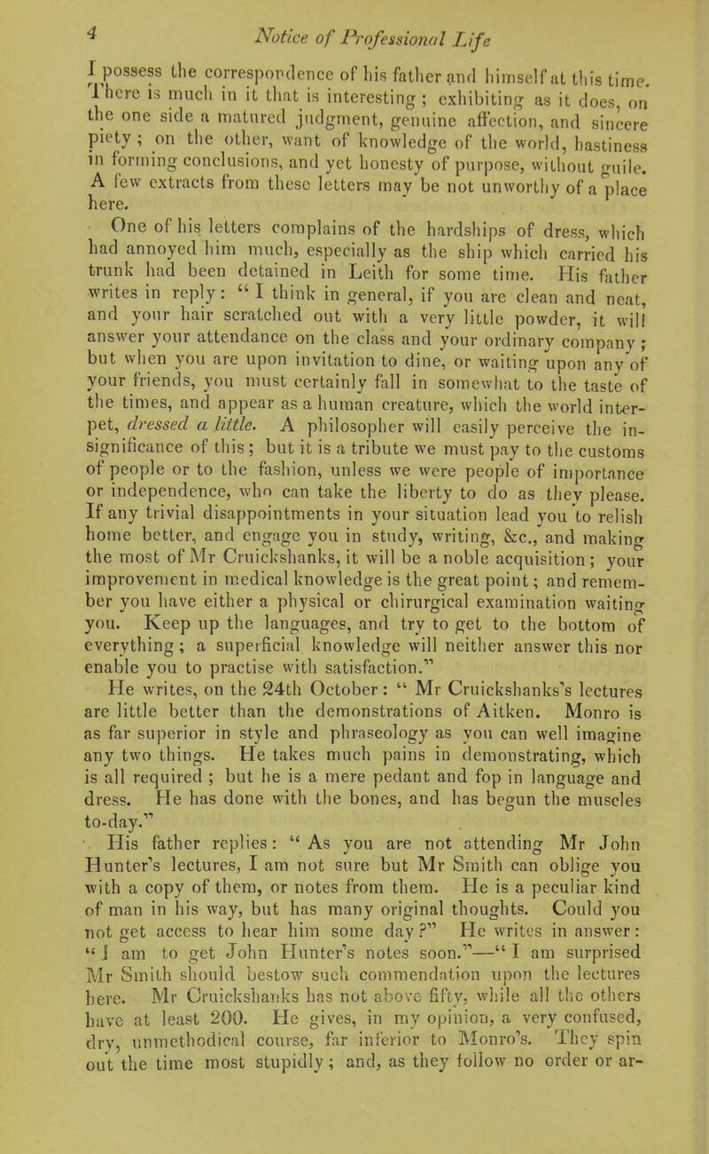 I possess the correspopdence of his father and himself at this time Ihcre IS much in it that is interesting; exhibiting as it does, on the one side a matured judgment, genuine affection, and sincere piety ; on the other, want of knowledge of the world, hastiness in foru)ing conclusions, and yet honesty of purpose, without guile. A few extracts from these letters may be not unworthy of a place here. One of his letters complains of the hardships of dress, which had annoyed him much, especially as the ship which carried his trunk had been detained in Leith for some time. His father writes in reply:  I think in general, if you are clean and neat, and your hair scratched out with a very little powder, it will answer your attendance on the class and your ordinary company ; but when you are upon invitation to dine, or waiting upon any of your friends, you must certainly fall in somewhat to the taste of the times, and appear as a human creature, which the world mter- pet, di-essed a little. A philosopher will easily perceive the in- significance of this; but it is a tribute we must pay to the customs of people or to the fashion, unless we were people of importance or independence, who can take the liberty to do as they please. If any trivial disappointments in your situation lead you to relish home better, and engage you in study, writing, &c., and making the most of Mr Cruickshanks, it will be a noble acquisition ; your improvement in medical knowledge is the great point; and remem- ber you have either a physical or chirurgical examination waiting you. Keep up the languages, and try to get to the bottom of everything; a superficial knowledge will neither answer this nor enable you to practise with satisfaction. He writes, on the 24th October:  Mr Cruickshanks's lectures are little better than the demonstrations of Aitken. Monro is as far superior in style and phraseology as you can well imagine any two things. He takes much pains in demonstrating, which is all required ; but he is a mere pedant and fop in language and dress. He has done with the bones, and has begun the muscles to-day. His father replies: As you are not attending Mr John Hunter''s lectures, I am not sure but Mr Smith can oblige vou with a copy of them, or notes from them. He is a peculiar kind of man in his way, but has many original thoughts. Could you not £iet access to hear him some day ? He writes in answer: J am to get John Hunters notes soon.—I am surprised Mr Smith should bestow such commendation upon the lectures here. Mr Cruickshanks has not above fifty, while all the others have at least 200. He gives, in my opinion, a very confused, dry, unmethodical course, far inferior to IMonro's. They spin out the time most stupidly; and, as they follow no order or ar-