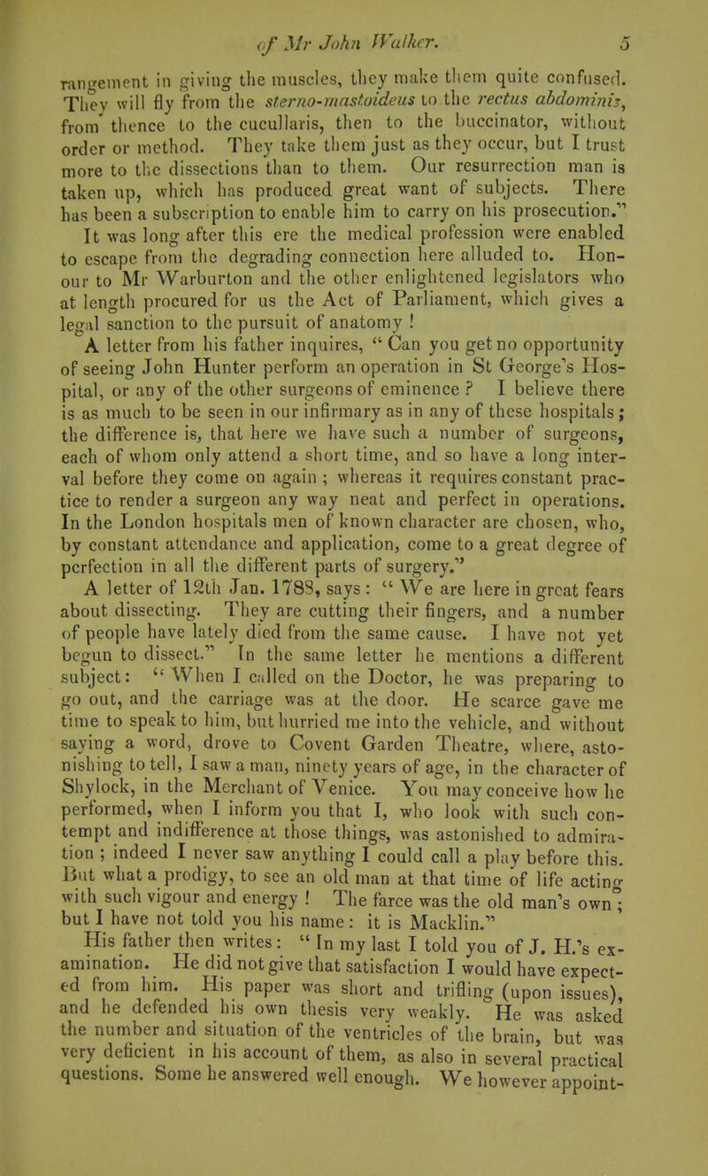 ram^ement in cfiving the muscles, they make them quite confused. Tliev will fly from the sterno-mastoideus lo rectus abdominis, from' thence to the cucullaris, then to the buccinator, witiiout order or method. They take them just as they occur, but I trust more to tl.e dissections than to them. Our resurrection man is taken up, which has produced great want of subjects. There has been a subscription to enable him to carry on his prosecution.' It was long after this ere the medical profession were enabled to escape from the degrading connection here alluded to. Hon- our to Mr Warbiirton and the other enlightened legislators who at length procured for us the Act of Parliament, which gives a legal sanction to the pursuit of anatomy ! A letter from his father inquires, Can you get no opportunity of seeing John Hunter perform an operation in St Gcorge'^s Hos- pital, or any of the other surgeons of eminence ? I believe there is as much to be seen in our infirmary as in any of these hospitals; the difference is, that here we have such a number of surgeons, each of whom only attend a short time, and so have a long inter- val before they come on again ; whereas it requires constant prac- tice to render a surgeon any way neat and perfect in operations. In the London hospitals men of known character are chosen, who, by constant attendance and application, come to a great degree of perfection in all the different parts of surgery. A letter of 12th Jan. 178S, says : We are here in great fears about dissecting. They are cutting their fingers, and a number of people have lately died from the same cause. I have not yet begun to dissect. In the same letter he mentions a different subject: When I called on the Doctor, he was preparing to go out, and the carriage was at the door. He scarce gave me time to speak to him, but hurried me into the vehicle, and without saying a word, drove to Covent Garden Theatre, where, asto- nishing to tell, I saw a man, ninety years of age, in the character of Shylock, in the Merchant of Venice. You may conceive how he performed, when I inform you that I, who look with such con- tempt and indifference at those things, was astonished to admira- tion ; indeed I never saw anything I could call a play before this. But what a prodigy, to see an old man at that time of life actino- with such vigour and energy ! The farce was the old man's ownl but I have not told you his name: it is Macklin. His father then writes : In my last I told you of J. H.'s ex- amination. He did not give that satisfaction I would have expect- ed from him. His paper was short and trifling (upon issues), and he defended his own thesis very weakly. He was asked the number and situation of the ventricles of the brain, but was very deficient in his account of them, as also in several practical questions. Some he answered well enough. We however appoint-