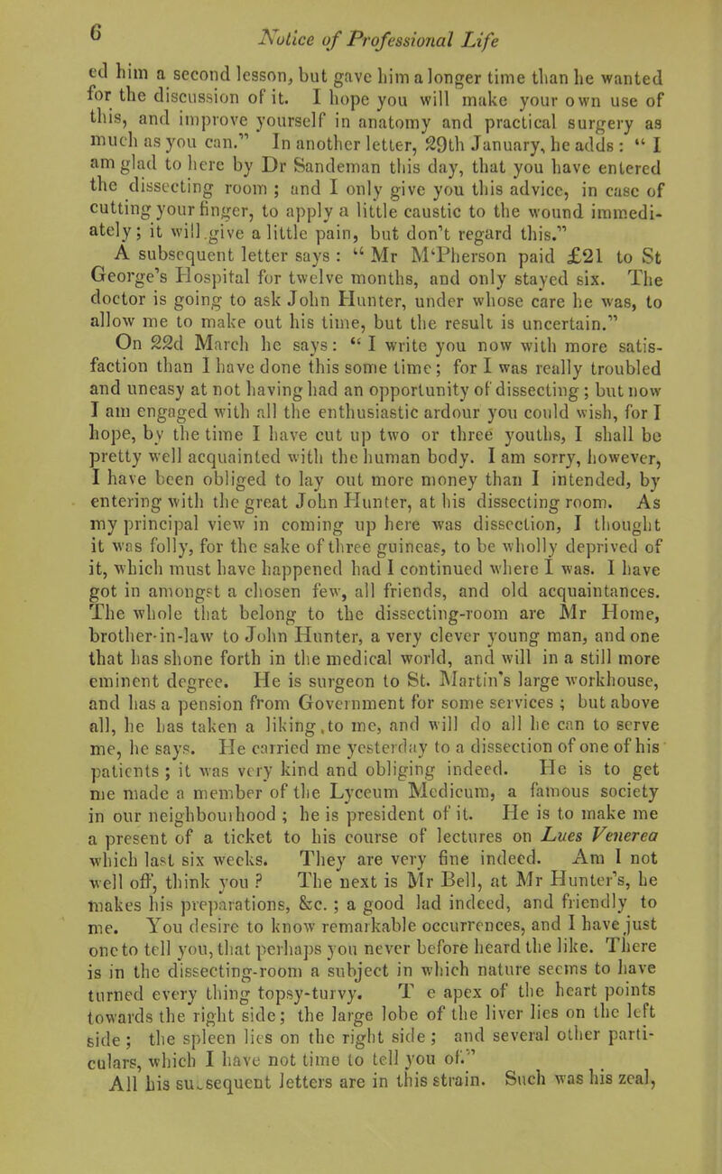 ed him a second lesson^ but gave him a longer time than he wanted for the discussion of it. I hope you will make your own use of this, and improve yourself in anatomy and practical surgery as much as you can. In another letter, £9th January, he adds :  I am glad to here by Dr Sandeman tins day, that you have entered the dissecting room ; and I only give you this advice, in case of cutting your finger, to apply a little caustic to the wound iram.edi- ately; it will,give a little pain, but don't regard this. A subsequent letter says : Mr M'Pherson paid £21 to St George's Hospital for twelve months, and only stayed six. The doctor is going to ask John Hunter, under whose care he was, to allow me to make out his time, but the result is uncertain. On 22d March he says:  I write you now with more satis- faction than I have done this some time; for I was really troubled and uneasy at not having had an opportunity of dissecting; but now I am engaged with all the enthusiastic ardour you could wish, for I hope, by the time I have cut up two or three youths, I .shall be pretty well acquainted with the human body. I am sorry, however, I have been obliged to lay out more money than I intended, by entering with the great John liunter, at his dissecting room. As my principal view in coming up here was dissection, I thought it wfis folly, for the sake of three guineas, to be wholly deprived of it, which must have happened had 1 continued where I was. I have got in amongst a chosen few, all friends, and old acquaintances. The whole that belong to the dissecting-room are Mr Home, brother-in-law to John Hunter, a very clever young man, and one that has shone forth in the medical world, and will in a still more eminent degree. He is surgeon to St. Martin's large workhouse, and has a pension from Government for some services ; but above all, he has taken a liking,to me, and will do all he can to serve me, he says. He carried me yesterday to a dissection of one of his patients ; it was very kind and obliging indeed. He is to get me made a member of the Lyceum Mcdicum, a famous society in our neighbouihood ; he is president of it. He is to make me a present of a ticket to his course of lectures on Lues Venerea which last six weeks. They are very fine indeed. Am I not well off, think you ? The next is Mr Bell, at Mr Hunter's, he makes his preparations, &c.; a good lad indeed, and friendly to me. You desire to know remarkable occurrences, and I have just one to tell you, that perhaps you never before heard the like. There is in the dissecting-room a subject in which nature seems to have turned every thing topsy-turvy. T e apex of tlie heart points towards the right side; the laige lobe of the liver lies on the left side ; the spleen lies on the right side; and several other parti- culars, which I have not time to tell you of'. ' All his subsequent letters are in this strain. Such was his zeal,