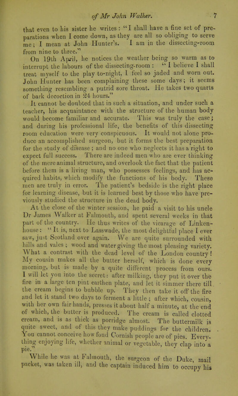 that even to liis sister he writes : I shall have a fine set of pre- parations when I come down, as they are all so obliging to serve ine; I mean at John Hunter's. I am in the dissecting-room from nine to three. On 19th A]iri), he notices the weather being so warm as to interrupt the labours of the dissecting-room :  1 believe I shall treat myself to the play to-night, I feel so jaded and worn out. John Hunter has been complaining these some days; it seems something resembling a putrid sore throat. He takes two quarts of bark decoction in ^4 hours. It cannot be doubted that in such a situation, and under such a teacher, his acquaintance with the structure of the human body would become familiar and accurate. This was truly the case; and during his professional life, the benefits of this dissecting room education were very conspicuous. It would not alone pro- duce an accomplished surgeon, but it forms the best preparation for the study of disease ; and no one who neglects it has a right to expect full success. There are indeed men who are ever thinking of the mere animal structure, and overlook the fact that the patient before them is a living man, who possesses feelings, and has ac- quired habits, which modify the functions of his body. These men arc truly in error. The patient's bedside is the right place for learning disease, but it is learned best by those who have pre- viously studied the structure in the dead body. At the close of the winter session, he paid a visit to his uncle Dr James Walker at Falmouth, and spent several weeks in that part of the country. He thus writes of the vicarage of Linken- liouse:  It is, next to Lasswade, the most delightful place I ever saw, just Scotland over again. We are quite surrounded with liills and vales ; wood and water giving the most pleasing variety. What a contrast with the dead level of the London country ! My cousin makes all the butter herself, which is done every morning, but is made by a quite different process from ours. I will let you into the secret: after milking, they put it over the fire in a large ten pint earthen plate, and let it simmer there till, the cream begins to bubble up. They then take it off the fire and let it stand two days to ferment a little ; after which, cousin, with her own fair hands, presses it about half a minute, at the end of which, the butter is produced. The cream is called clotted cream, and is as thick as porridge almost. The buttermilk is quite sweet, and of this they make puddings for the children. You cannot conceive how fond Gornish people are of pies. Every- thing enjoying life, whether animal or vegetable, they clap into a pie. ^ While he was at Falmouth, the surgeon of the Duke mail packet, was taken ill, and the captain induced him to occu'py his