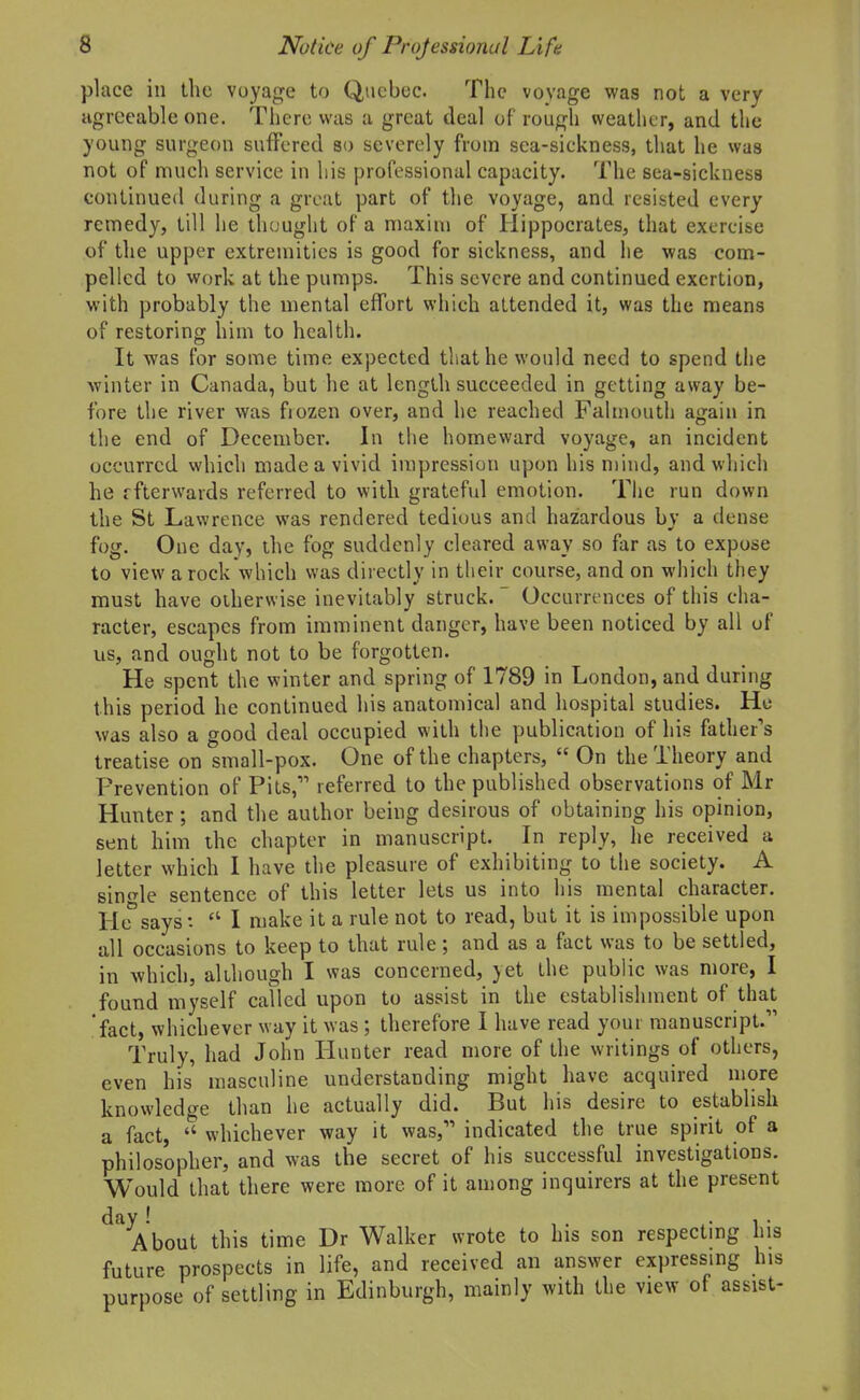 place ill the voyage to Queboc. The voyage was not a very agreeable one. There was a great deal of rough weather, and the young surgeon suffered so severely from sea-sickness, that he was not of much service in his professional capacity. The sea-sicknesa continued during a groat part of the voyage, and resisted every remedy, till he thought of a maxim of Hippocrates, that exercise of the upper extremities is good for sickness, and he was com- pelled to work at the pumps. This severe and continued exertion, with probably the mental effort which attended it, was the means of restoring him to health. It was for some time expected that he would need to spend the winter in Canada, but he at length succeeded in getting away be- fore the river was fiozen over, and he reached Falmouth again in the end of December. In tiie homeward voyage, an incident occurred which made a vivid impression upon his mind, and which he ffterwaids referred to with grateful emotion. The run down the St Lawrence was rendered tedious and hazardous by a dense fog. One day, the fog suddenly cleared away so far as to expose to view a rock which was directly in their course, and on which they must have otherwise inevitably struck.  Occurrences of this cha- racter, escapes from imminent danger, have been noticed by all of us, and ought not to be forgotten. He spent the winter and spring of 1789 in London, and during this period he continued his anatomical and hospital studies. He was also a good deal occupied with the publication of his father's treatise on small-pox. One of the chapters,  On the Theory and Prevention of Pits, referred to the published observations of Mr Hunter; and the author being desirous of obtaining his opinion, sent him the chapter in manuscript. In reply, he received a letter which I have the pleasure of exhibiting to the society. A single sentence of this letter lets us into his mental character. He says:  I make it a rule not to read, but it is impossible upon all occasions to keep to that rule; and as a fact was to be settled, in which, although I was concerned, yet the public was more, I found myself called upon to assist in the establishment of that fact, whichever way it was; therefore I have read youi manuscript. Truly, had John Hunter read more of the writings of others, even his masculine understanding might have acquired more knowledge than he actually did. But his desire to establish a fact,  whichever way it was, indicated the true spirit of a philosopher, and was the secret of his successful investigations. Would that there were more of it among inquirers at the present About this time Dr Walker wrote to his son respecting his future prospects in life, and received an answer expressing his purpose of settling in Edinburgh, mainly with the view of assist-