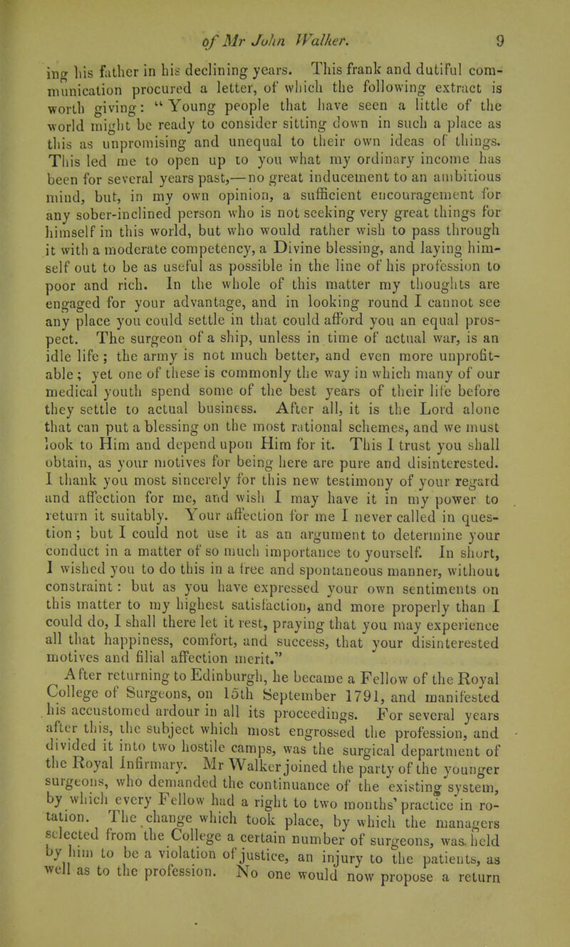 inff Ills father in his declining years. This frank and dutiful com- nuuiication procured a letter, of which the following extract is worth giving: Young people that have seen a little of the world might be ready to consider sitting down in such a place as this as unpromising and unequal to their own ideas of things. This led me to open up lo you what my ordinary income has been for several years past,— no great inducement to an aiubiiious mind, but, in my own opinion, a sufficient encouragement for any sober-inclined person who is not seeking very great things for himself in this world, but who would rather wish to pass through it with a moderate competency, a Divine blessing, and laying him- self out to be as useful as possible in the line of his profession to poor and rich. In the whole of this matter my thoughts are engaged for your advantage, and in looking round I cannot see any place you could settle in that could afford you an equal pros- pect. The surgeon of a ship, unless in time of actual war, is an idle life; the army is not much better, and even more unprofit- able ; yet one of these is commonly the way in which many of our medical youth spend some of the best years of their lile before they settle to actual business. After all, it is the Lord alone that can put a blessing on the most rational schemes, and we must look to Him and depend upon Him for it. This I trust you shall obtain, as your njotives for being here are pure and disinterested. 1 thank you most sincerely for this new testimony of your regard and affection for me, and wish I may have it in my power to return it suitably. Your affection for me I never called in ques- tion ; but I could not use it as an argument to determine your conduct in a matter of so much importance to yourself. In short, I wished you to do this in a free and spontaneous manner, without constraint: but as you have expressed your own sentiments on this matter to my highest satisfaction, and more properly than I could do, I shall there let it rest, praying that you may experience all that happiness, comfort, and success, that your disinterested motives and filial affection merit/' After returning to Edinburgh, he became a Fellow of the Royal College of Surgeons, on loth September 1791, and manifested his accustomed ardour in all its proceedings. For several years after this, ihe subject which most engrossed the profession, and divided it into two hostile camps, was the surgical department of the Royal infirmary. Mr Walker joined the party of the younger surgeons, who demanded the continuance of the existing system, by which every Fellow had a right to two monihs'practice in ro- tation. The change which took place, by which the managers selected from the College a certain number of surgeons, was. held by um to be a violation of justice, an injury to the patients, as well as to the profession. No one would now propose a return