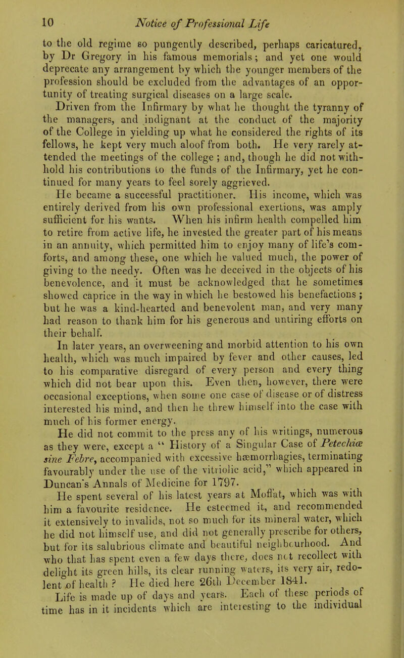 to the old regime so pungently described, perhaps caricatured, by Dr Gregory in his famous memorials; and yet one would deprecate any arrangement by which the younger members of the profession should be excluded from the advantages of an oppor- tunity of treating surgical diseases on a large scale. Driven from the Infirmary by what he thought the tyranny of the managers, and indignant at the conduct of the majority of the College in yielding up what he considered the rights of its fellows, he kept very much aloof from both. He very rarely at- tended the meetings of the college ; and, though he did not with- hold his contributions to the funds of the Infirmary, yet he con- tinued for many years to feel sorely aggrieved. He became a successful practitioner. His income, which was entirely derived from his own professional exertions, was amply sufficient for his wants. When his infirm health compelled him to retire from active life, he invested the greater part of his means in an annuity, which permitted him to enjoy many of life's com- forts, and among these, one which he valued much, the power of giving to the needy. Often was he deceived in the objects of his benevolence, and it must be acknowledged that he sometimes showed caprice in the way in which he bestowed his benefactions ; but he was a kind-hearted and benevolent man, and very many had reason to thank him for his generous and untiring efforts on their behalf. In later years, an overweening and morbid attention to his own health, which was much impaired by fever and other causes, led to his comparative disregard of every person and every thing which did not bear upon this. Even then, however, there were occasional exceptions, when some one case of disease or of distress interested his mind, and then he threw himself into the case with much of his former energy. He did not commit to the press any of his writings, numerous as they were, except a  History of a Singular Case Petechia sine Febrey accompanied with excessive hsemorrhagies, terminating favourably under the use of the vitriolic acid, which appeared in Duncan's Annals of Medicine for 1797. He spent several of his latest years at Moflat, which was with him a favourite residence. He esteemed it, and recommended it extensively to invalids, not so much for its mineral water, which he did not himself use, and did not generally prescribe for others, but for its salubrious climate and beautiful neiglibcurhood. And who that has spent even a few days there, docs net recollect with delight its green hills, its clear running waters, its very air, redo- lent of health ? He died here 26th December 1841. Life is made up of days and years. Each of tliese periods of time has in it incidents which are intciesting to the individual