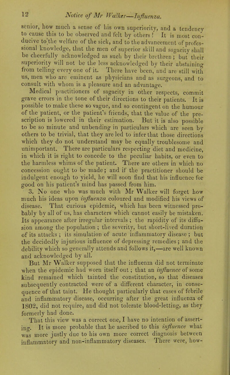 senior, how much a sense of his own superiority, and a tendency to cause this to be observed and felt by others .' It is n)ost con- ducive to'the welfare of tlie sick, and to the advancement of profes- sional knowledge, that the men of superior skill and sagacity shall be cheerfully acknowledged as such by their brethren; but their superiority will not be the less acknowledged by their abstaining from telling every one of it. There have been, and are still with us, men who are eminent as physicians and as surgeons, and to consult with whom is a pleasure and an advantage. Medical practitioners of sagacity in other respects, commit grave errors in the tone of their directions to their patients. It is possible to make these so vague, and so contingent on the humour of the patient, or the patient's friends, that the value of the pre- scription is lowered in their estimation. But it is also possible to be so minute and unbending in particulars which are seen by others to be trivial, that they are led to infer that those directions which they do not understand may be equally troublesome and unimportant. There are particulars respecting diet and medicine, in which it is right to concede to the peculiar habits, or even to the harndess whims of the patient. There are others in which no concession ought to be made; and if the practitioner should be indulgent enough to yield, he will soon find that his influence for good on his patient's mind has passed from him. 3. No one who was much with Mr Walker will forget how much his ideas upon influenza coloured and modified his views of disease. That curious epidemic, which has been witnessed pro- bably by all of us, has characters which cannot easily be mistaken. Its appearance after irregular intervals ; the rapidity of its diffu- sion among the population ; the severity, but short-lived duration of its attacks ; its simulation of acute inflammatory disease ; but the decidedly injurious influence of depressing remedies; and the debility which so generally attends and follows it,—are well known and acknowledged by all. But Mr Walker supposed that the influenza did not terminate when the epidemic had worn itself out; that an iifluence of some kind remained which tainted the constitution, so that diseases subsequently contracted were of a different character, in conse- quence of that taint. He thought particularly that cases of febrile and inflammatory disease, occurring after the great influenza of 1802, did not require, and did not tolerate blood-letting, as they formerly had done. That this view was a correct one, I have no intention of assert- in<T. It is more probable that he ascribed to this wflaence what was more justly due to his own more correct diagnosis between inflammatory and non-inflammatory diseases. There were, how-