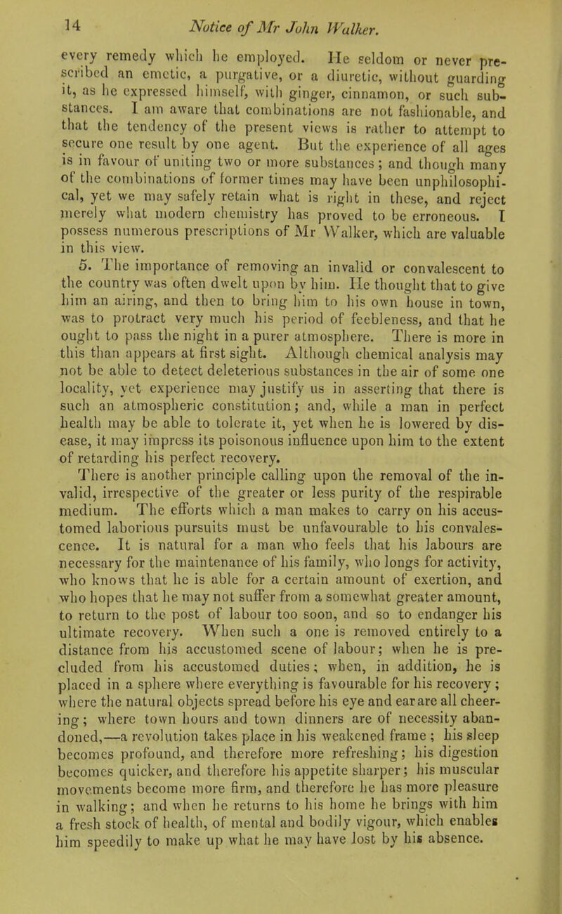 every remedy wliicli lie employed. He seldom or never pre- scribed an emetic, a purgative, or a diuretic, without guarding it, as he expressed himself, with ginger, cinnamon, or such sub- stances. I am aware that combinations are not fashionable, and that the tendency of the present views is rather to attempt to secure one result by one agent. But the experience of all ages is in favour of uniting two or more substances; and though many of the combinations of former times may have been unphilosophi- cal, yet we may safely retain what is right in these, and reject merely what modern chemistry has proved to be erroneous. I possess numerous prescriptions of Mr Walker, which are valuable in this view. 5. The importance of removing an invalid or convalescent to the country was often dwelt upon by him. He thought that to give liim an airing, and then to bring him to his own house in town, was to protract very much his period of feebleness, and that he ought to pass the night in a purer atmosphere. There is more in this than appears at first sight. Although chemical analysis may not be able to detect deleterious substances in the air of some one locality, yet experience may justify us in asserting that there is such an atmospheric constitution; and, while a man in perfect health may be able to tolerate it, yet when he is lowered by dis- ease, it may impress its poisonous influence upon him to the extent of retarding his perfect recovery. There is another principle calling upon the removal of the in- valid, irrespective of the greater or less purity of the respirable medium. The efforts which a man makes to carry on his accus- tomed laborious pursuits must be unfavourable to his convales- cence. It is natural for a man who feels that his labours are necessary for the maintenance of his family, who longs for activity, who knows that he is able for a certain amount of exertion, and who hopes that he may not suffer from a somewhat greater amount, to return to the post of labour too soon, and so to endanger his ultimate recovery. When such a one is removed entirely to a distance from his accustomed scene of labour; when he is pre- cluded from his accustomed duties; when, in addition, he is placed in a sphere where everything is favourable for his recovery ; where the natural objects spread before his eye and ear are all cheer- ing ; where town hours and town dinners are of necessity aban- doned,—a revolution takes place in his weakened frame ; his sleep becomes profound, and therefore more refreshing; his digestion becomes quicker, and therefore his appetite sharper; his muscular movements become more firm, and therefore he has more pleasure in walking; and when he returns to his home he brings with him a fresh stock of health, of mental and bodily vigour, which enables him speedily to make up what he may have lost by his absence.