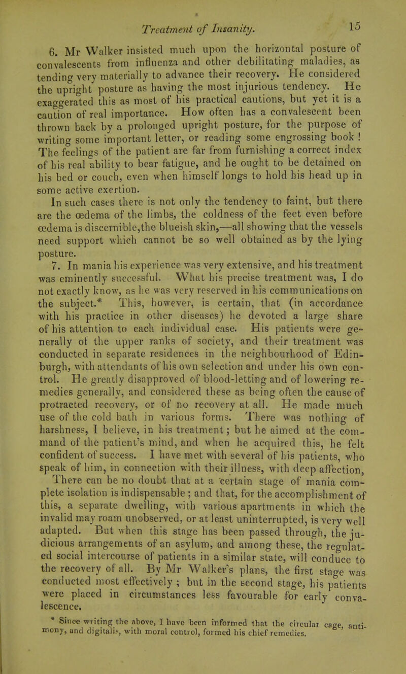6. Mr Walker insisted much upon the horizontal posture of convalescents from influenza and other debilitating maladies, as tending very materially to advance their recovery. He considered the upright posture as having the most injurious tendency. He exao-geraled this as most of his practical cautions, but yet it is a caution of real importance. How often has a convalescent been thrown back by a prolonged upright posture, for the purpose of writing some important letter, or reading some engrossing book ! The feelings of the patient are far from furnishing a correct index of his real ability to bear fatigue, and he ought to be detained on his bed or couch, even when himself longs to hold bis head up in some active exertion. In such cases there is not only the tendency to faint, but there are the oedema of the limbs, the coldness of the feet even before oedema is discernible,the blueish skin,—all showing that the vessels need support which cannot be so well obtained as by the lying posture. 7. In mania his experience was very extensive, and his treatment was eminently successful. What his precise treatment was, I do not exactly know, as he was very reserved in his communications on the subject.* This, however, is certain, that (in accordance with his practice in other diseases) he devoted a large share of his attention to each individual case. His patients were ge- nerally of the upper ranks of society, and their treatment was conducted in separate residences in the neighbourhood of Edin- burgh, with attendants of his own selection and under his own con- trol. He greatly disapproved of blood-letting and of lowering re- medies generally, and considered these as being often the cause of protracted recovery, or of no recovery at all. He made much use of the cold bath in various forms. There was nothing of harshness, 1 believe, in his treatment; but he aimed at the com- mand of the patient's mind, and when he acquired this, he felt confident of success. I have met with several of his patients, who speak of him, in connection with their illness, with deep affection, There can be no doubt that at a certain stage of mania com- plete isolation is indispensable ; and that, for the accomplishment of this, a separate dwelling, with various apartments in which the invalid may roam unobserved, or at least uninterrupted, is very well adapted. But when this stage has been passed through, the ju- dicious arrangements of an asylum, and among these, the regulat- ed social intercourse of patients in a similar state, will conduce to the recovery of all. By Mr Walker's plans, the first stage was conducted most effectively ; but in the second stage, his patients were placed in circumstances less favourable for early conva- lescence. • Since writing the above, I liave been infornned that the circulat cage ami mony, and digitalis, with moral control, formed his chief remedies. '