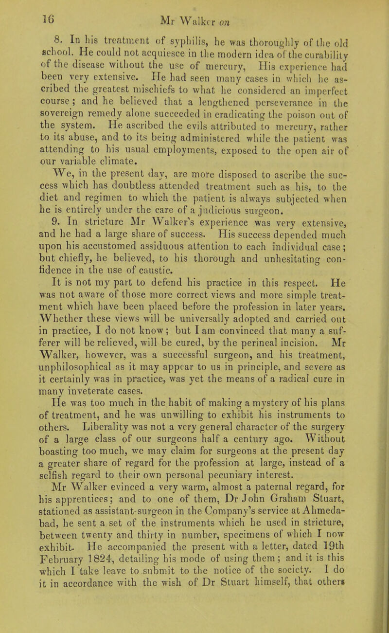 8. In liis treatment of sypliilis, he was thorouglily of tlic old school. He could not acquiesce in the modern idea of the curability of the disease without the use of mercury, His experience had been very extensive. He had seen many cases in which he as- cribed the greatest mischiefs to what he considered an imperfect course ; and he believed that a lengthened perseverance in the sovereign remedy alone succeeded in eradicating the poison out of the system. He ascribed the evils attributed to mercury, rather to its abuse, and to its being administered while the patient was attending to his usual employments, exposed to the open air of our variable climate. We, in the present day, are more disposed to ascribe the suc- cess which has doubtless attended treatment such as his, to the diet and regimen to which the patient is always subjected when he is entirely under the care of a judicious surgeon. 9. In stricture Mr Walker's experience was very extensive, and lie had a large share of success. His success depended much upon his accustomed assiduous attention to each individual case; but chiefly, he believed, to his thorough and unhesitating con- fidence in the use of caustic. It is not ray part to defend his practice in this respect. He was not aware of those more correct views and more simple treat- ment which have been placed before the profession in later years. Whether these views will be universally adopted and carried out in practice, I do not know; but I am convinced that many a suf- ferer will be relieved, will be cured, by the perineal incision. Mr Walker, however, was a successful surgeon, and his treatment, unphilosophical as it may appear to us in principle, and severe as it certainly was in practice, was yet the means of a radical cure in many inveterate cases. He was too much in the habit of making a mystery of his plans of treatment, and he was unwilling to exhibit his instruments to others. Liberality was not a very general character of the surgery of a large class of our surgeons half a century ago. Without boasting too much, we may claim for surgeons at the present day a greater share of regard for the profession at large, instead of a selfish regard to their own personal pecuniary interest. Mr Walker evinced a very warm, almost a paternal regard, for his apprentices; and to one of them, Dr John Graham Stuart, stationed as assistant-surgeon in the Company's service at Ahmeda- bad, he sent a set of the instruments which he used in stricture, between twenty and thirty in number, specimens of which I now exhibit. He accompanied the present with a letter, dated 19th February 1824, detailing his mode of using them; and it is this which I take leave to submit to the notice of the society. I do it in accordance with the wish of Dr Stuart himself, that other*